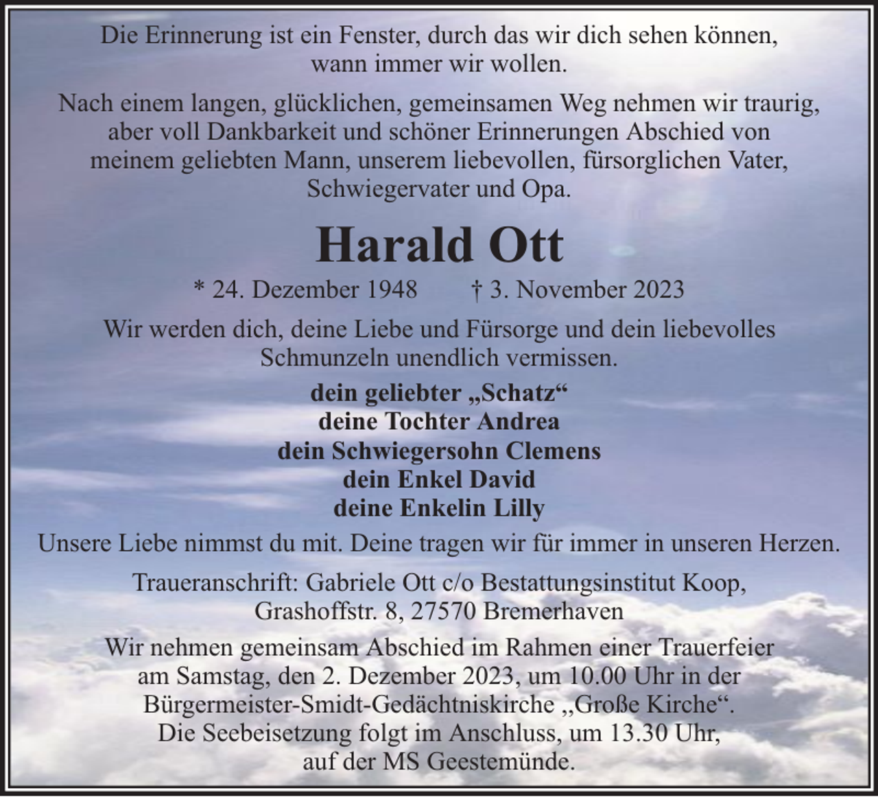 <p>Die Erinnerung ist ein Fenster, durch das wir dich sehen können,<br />wann immer wir wollen.<br />Nach einem langen, glücklichen, gemeinsamen Weg nehmen wir traurig,<br />aber voll Dankbarkeit und schöner Erinnerungen Abschied von<br />meinem geliebten Mann, unserem liebevollen, fürsorglichen Vater,<br />Schwiegervater und Opa.</p><p>Harald Ott</p><p>* 24. Dezember 1948<br />† 3. November 2023<br />Wir werden dich, deine Liebe und Fürsorge und dein liebevolles<br />Schmunzeln unendlich vermissen.<br />dein geliebter „Schatz“<br />deine Tochter Andrea<br />dein Schwiegersohn Clemens<br />dein Enkel David<br />deine Enkelin Lilly<br />Unsere Liebe nimmst du mit. Deine tragen wir für immer in unseren Herzen.<br />Traueranschrift: Gabriele Ott c/o Bestattungsinstitut Koop,<br />Grashoffstr. 8, 27570 Bremerhaven<br />Wir nehmen gemeinsam Abschied im Rahmen einer Trauerfeier<br />am Samstag, den 2. Dezember 2023, um 10.00 Uhr in der<br />Bürgermeister-Smidt-Gedächtniskirche ,,Große Kirche“.<br />Die Seebeisetzung folgt im Anschluss, um 13.30 Uhr,<br />auf der MS Geestemünde.</p>