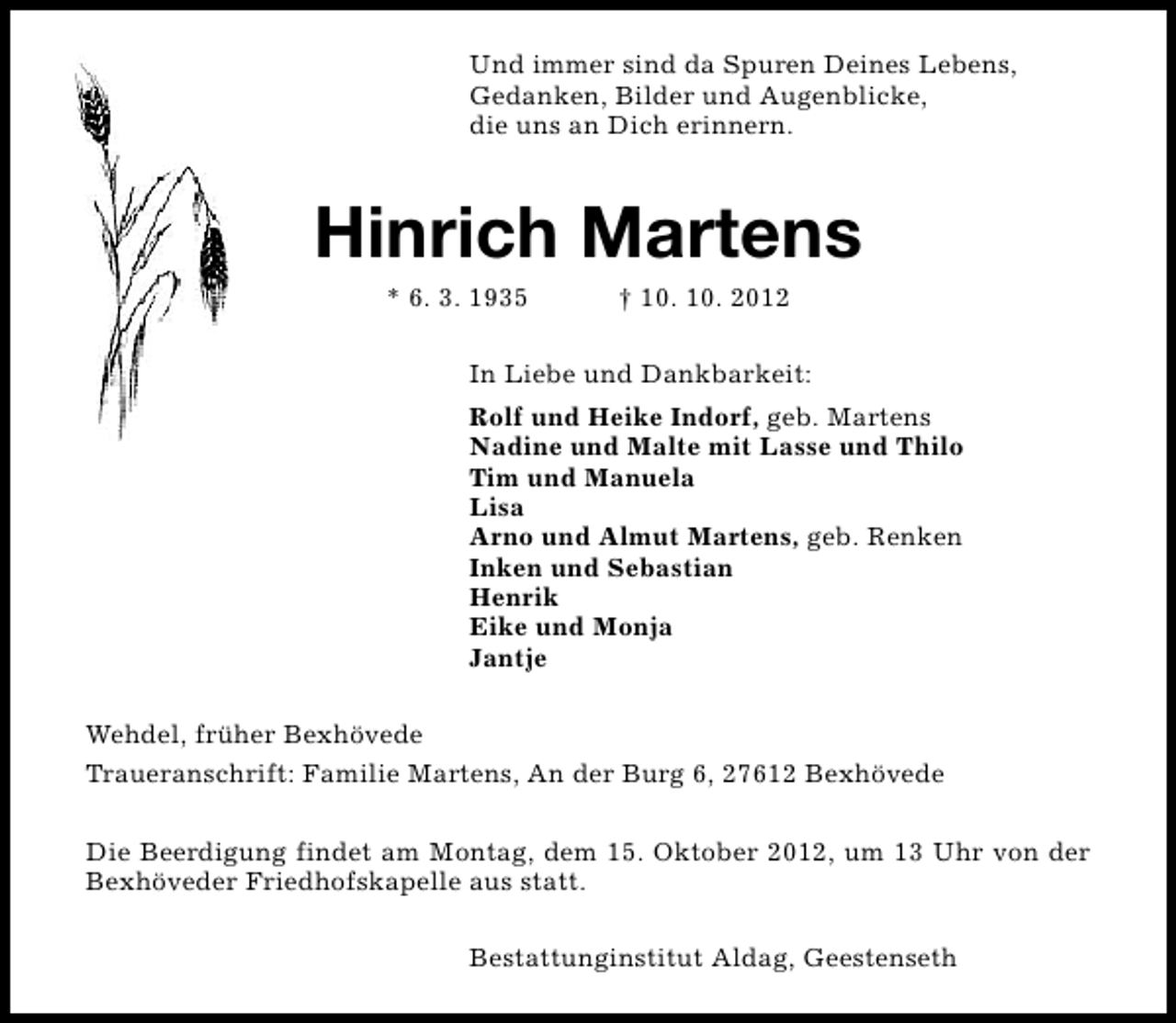 <p>Und immer sind da Spuren Deines Lebens,<br />Gedanken, Bilder und Augenblicke,<br />die uns an Dich erinnern.</p><p>Hinrich Martens<br />* 6. 3. 1935</p><p>† 10. 10. 2012</p><p>In Liebe und Dankbarkeit:<br />Rolf und Heike Indorf, geb. Martens<br />Nadine und Malte mit Lasse und Thilo<br />Tim und Manuela<br />Lisa<br />Arno und Almut Martens, geb. Renken<br />Inken und Sebastian<br />Henrik<br />Eike und Monja<br />Jantje<br />Wehdel, früher Bexhövede<br />Traueranschrift: Familie Martens, An der Burg 6, 27612 Bexhövede<br />Die Beerdigung findet am Montag, dem 15. Oktober 2012, um 13 Uhr von der<br />Bexhöveder Friedhofskapelle aus statt.<br />Bestattunginstitut Aldag, Geestenseth</p>