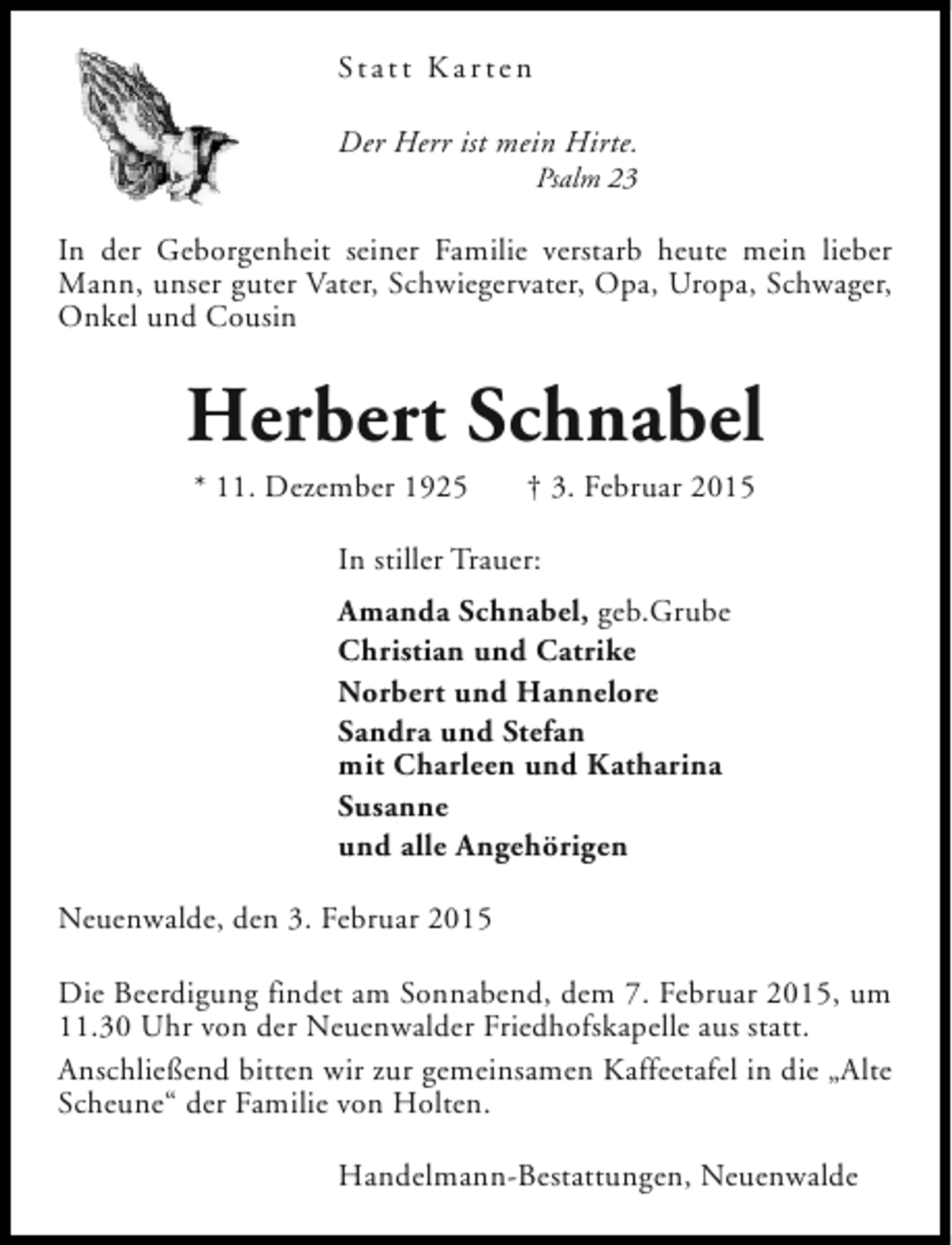 <p>St a t t K a r t e n<br />Der Herr ist mein Hirte.<br />Psalm 23</p><p>In der Geborgenheit seiner Familie verstarb heute mein lieber<br />Mann, unser guter Vater, Schwiegervater, Opa, Uropa, Schwager,<br />Onkel und Cousin</p><p>Herbert Schnabel<br />* 11. Dezember 1925</p><p>† 3. Februar 2015</p><p>In stiller Trauer:<br />Amanda Schnabel, geb.Grube<br />Christian und Catrike<br />Norbert und Hannelore<br />Sandra und Stefan<br />mit Charleen und Katharina<br />Susanne<br />und alle Angehörigen<br />Neuenwalde, den 3. Februar 2015<br />Die Beerdigung findet am Sonnabend, dem 7. Februar 2015, um<br />11.30 Uhr von der Neuenwalder Friedhofskapelle aus statt.<br />Anschließend bitten wir zur gemeinsamen Kaffeetafel in die „Alte<br />Scheune“ der Familie von Holten.<br />Handelmann-Bestattungen, Neuenwalde</p>