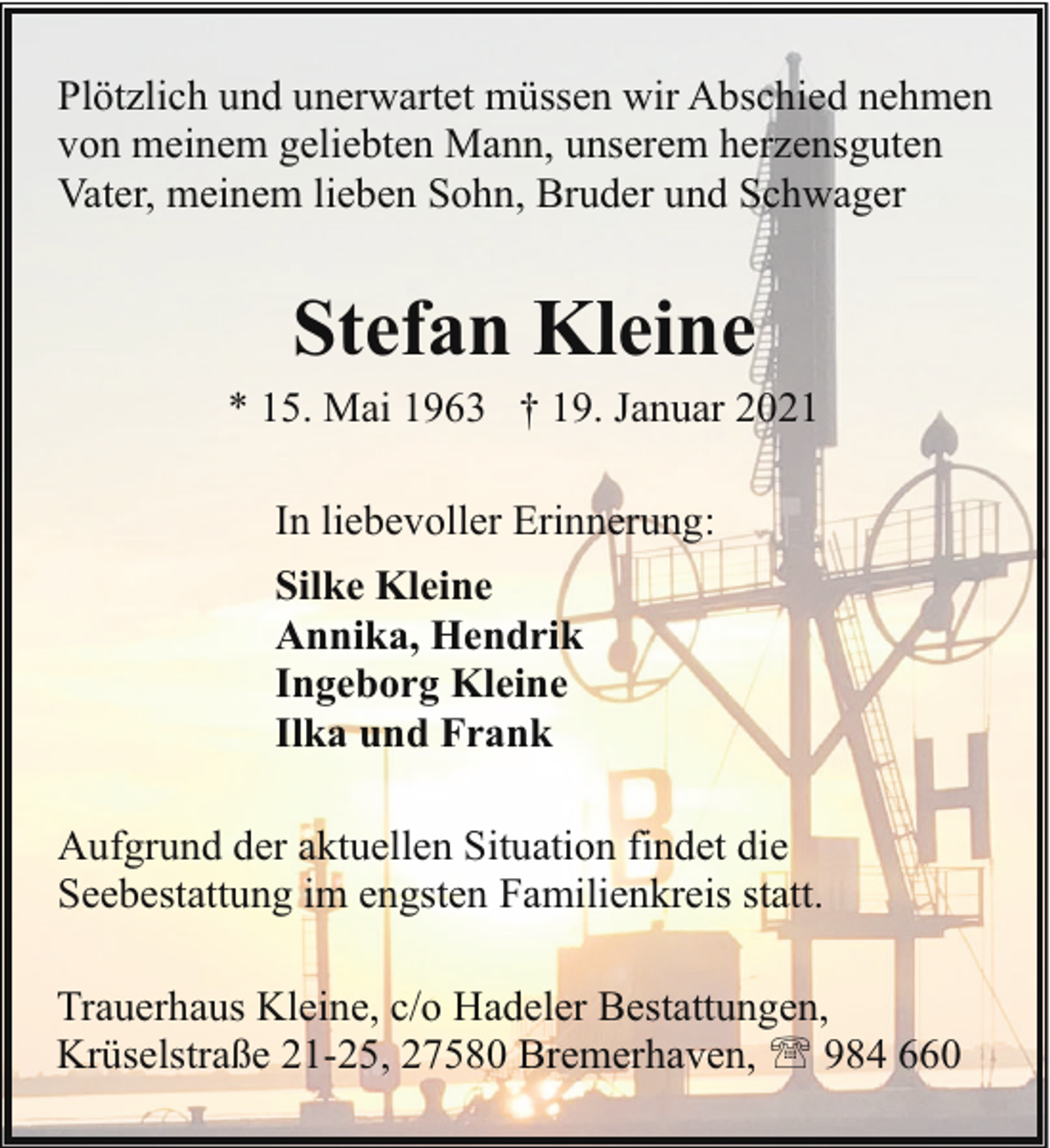 <p>Plötzlich und unerwartet müssen wir Abschied nehmen<br />von meinem geliebten Mann, unserem herzensguten<br />Vater, meinem lieben Sohn, Bruder und Schwager</p><p>Stefan Kleine</p><p>* 15. Mai 1963 † 19. Januar 2021<br />In liebevoller Erinnerung:<br />Silke Kleine<br />Annika, Hendrik<br />Ingeborg Kleine<br />Ilka und Frank<br />Aufgrund der aktuellen Situation findet die<br />Seebestattung im engsten Familienkreis statt.<br />Trauerhaus Kleine, c/o Hadeler Bestattungen,<br />Krüselstraße 21-25, 27580 Bremerhaven, ' 984 660</p>
