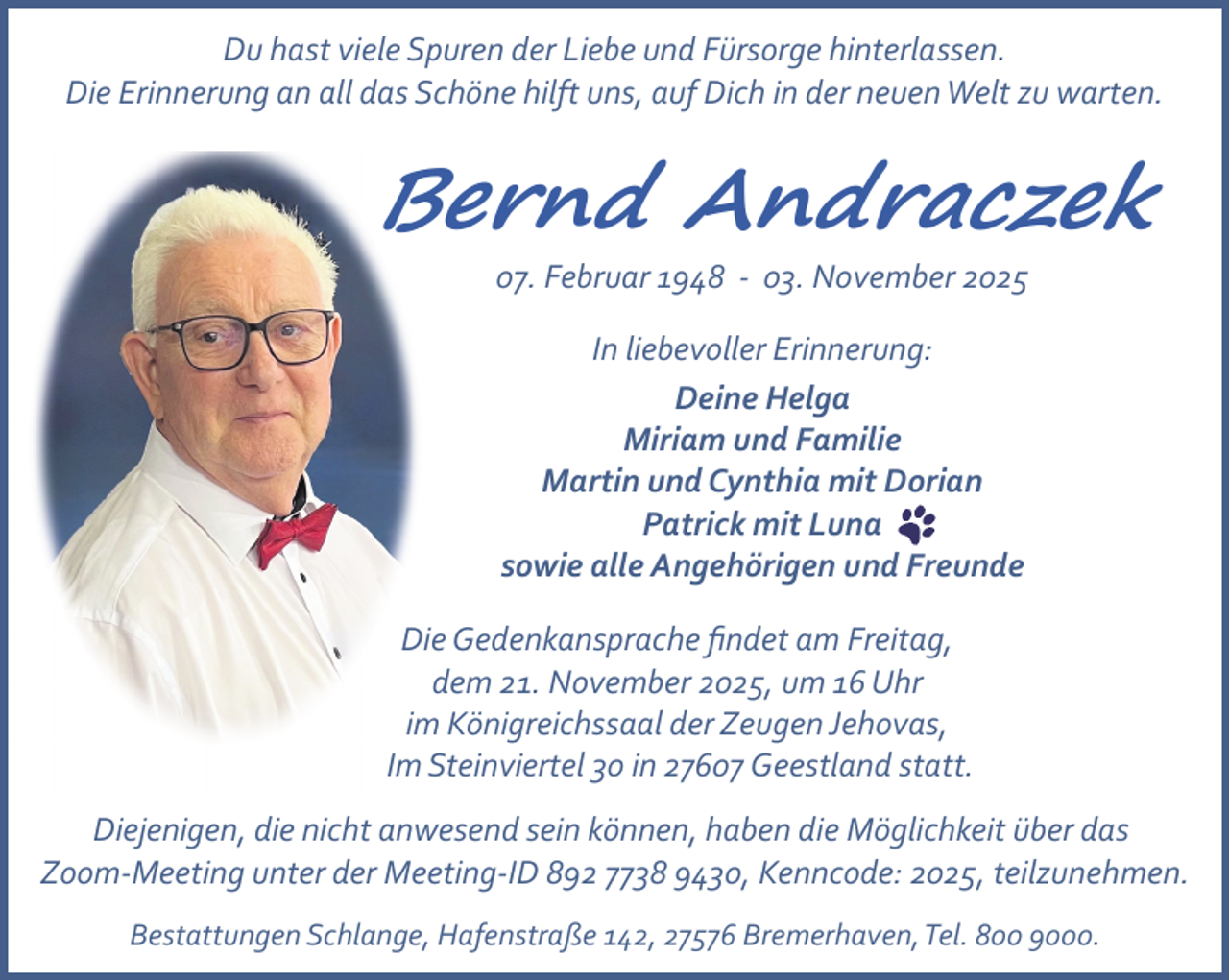 <p>Du hast viele Spuren der Liebe und Fürsorge hinterlassen.<br />Die Erinnerung an all das Schöne hilft uns, auf Dich in der neuen Welt zu warten.</p><p>Bernd Andraczek<br />07. Februar 1948 ­ 03. November 2025<br />In liebevoller Erinnerung:<br />Deine Helga<br />Miriam und Familie<br />Martin und Cynthia mit Dorian<br />Patrick mit Luna<br />sowie alle Angehörigen und Freunde<br />Die Gedenkansprache ﬁndet am Freitag,<br />dem 21. November 2025, um 16 Uhr<br />im Königreichssaal der Zeugen Jehovas,<br />Im Steinviertel 30 in 27607 Geestland statt.<br />Diejenigen, die nicht anwesend sein können, haben die Möglichkeit über das<br />Zoom­Meeting unter der Meeting­ID 892 7738 9430, Kenncode: 2025, teilzunehmen.<br />Bestattungen Schlange, Hafenstraße 142, 27576 Bremerhaven,Tel. 800 9000.</p>