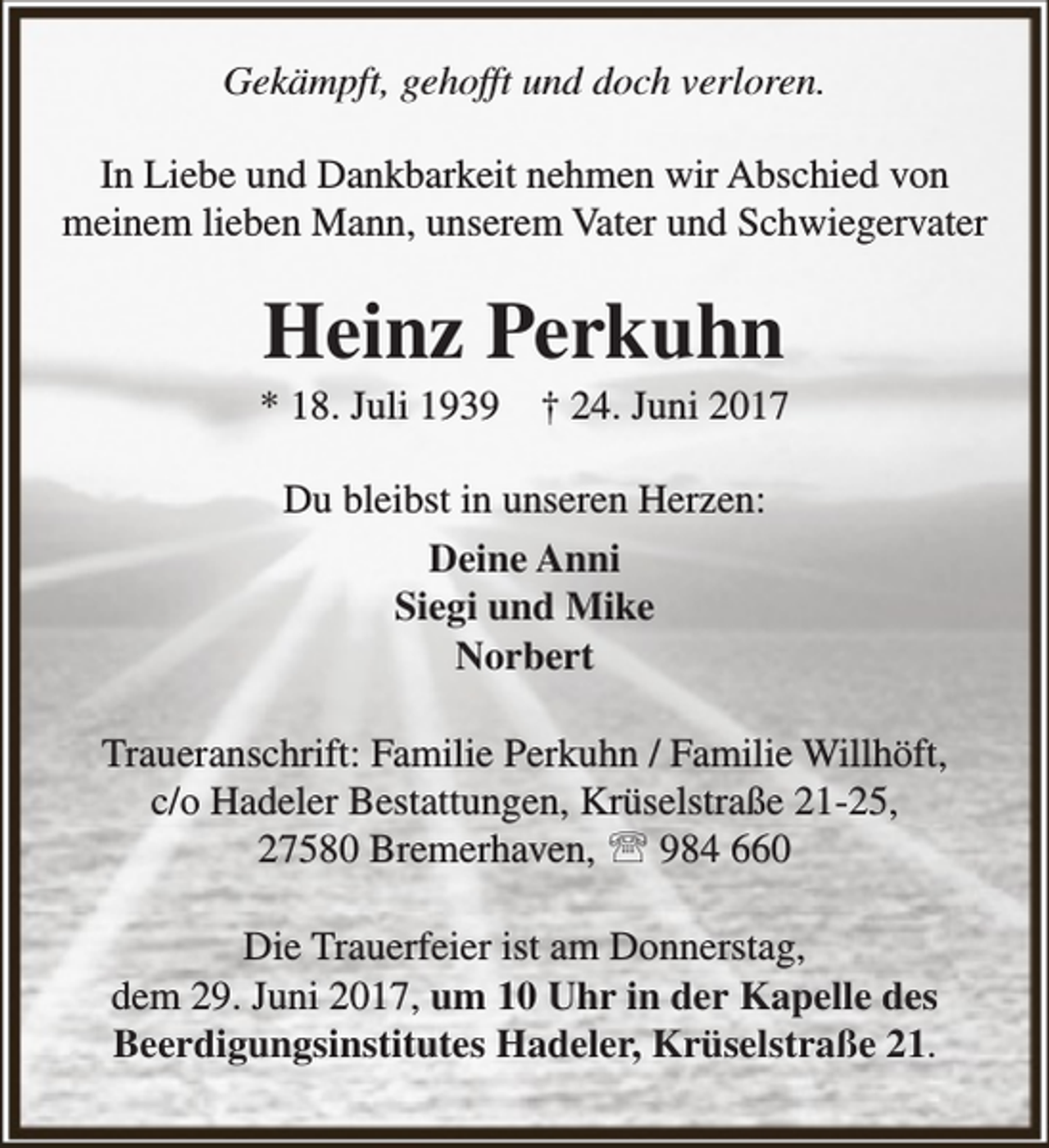 <p>Gekämpft, gehofft und doch verloren.<br />In Liebe und Dankbarkeit nehmen wir Abschied von<br />meinem lieben Mann, unserem Vater und Schwiegervater</p><p>Heinz Perkuhn</p><p>* 18. Juli 1939</p><p>† 24. Juni 2017</p><p>Du bleibst in unseren Herzen:<br />Deine Anni<br />Siegi und Mike<br />Norbert<br />Traueranschrift: Familie Perkuhn / Familie Willhöft,<br />c/o Hadeler Bestattungen, Krüselstraße 21-25,<br />27580 Bremerhaven,  984 660<br />Die Trauerfeier ist am Donnerstag,<br />dem 29. Juni 2017, um 10 Uhr in der Kapelle des<br />Beerdigungsinstitutes Hadeler, Krüselstraße 21.</p>