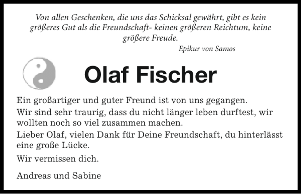 <p>Von allen Geschenken, die uns das Schicksal gewährt, gibt es kein<br />größeres Gut als die Freundschaft- keinen größeren Reichtum, keine<br />größere Freude.<br />Epikur von Samos</p><p>Olaf Fischer<br />Ein großartiger und guter Freund ist von uns gegangen.<br />Wir sind sehr traurig, dass du nicht länger leben durftest, wir<br />wollten noch so viel zusammen machen.<br />Lieber Olaf, vielen Dank für Deine Freundschaft, du hinterlässt<br />eine große Lücke.<br />Wir vermissen dich.<br />Andreas und Sabine</p>