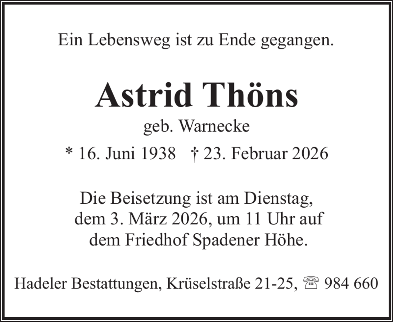 <p>Ein Lebensweg ist zu Ende gegangen.</p><p>Astrid Thöns<br />geb. Warnecke</p><p>* 16. Juni 1938 † 23. Februar 2026<br />Die Beisetzung ist am Dienstag,<br />dem 3. März 2026, um 11 Uhr auf<br />dem Friedhof Spadener Höhe.<br />Hadeler Bestattungen, Krüselstraße 21-25, ' 984 660</p>