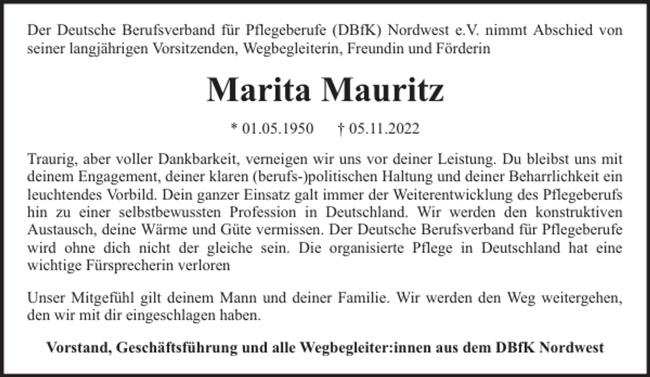 <p>Der Deutsche Berufsverband für Pflegeberufe (DBfK) Nordwest e.V. nimmt Abschied von<br />seiner langjährigen Vorsitzenden, Wegbegleiterin, Freundin und Förderin</p><p>Marita Mauritz<br />* 01.05.1950</p><p>† 05.11.2022</p><p>Traurig, aber voller Dankbarkeit, verneigen wir uns vor deiner Leistung. Du bleibst uns mit<br />deinem Engagement, deiner klaren (berufs-)politischen Haltung und deiner Beharrlichkeit ein<br />leuchtendes Vorbild. Dein ganzer Einsatz galt immer der Weiterentwicklung des Pflegeberufs<br />hin zu einer selbstbewussten Profession in Deutschland. Wir werden den konstruktiven<br />Austausch, deine Wärme und Güte vermissen. Der Deutsche Berufsverband für Pflegeberufe<br />wird ohne dich nicht der gleiche sein. Die organisierte Pflege in Deutschland hat eine<br />wichtige Fürsprecherin verloren<br />Unser Mitgefühl gilt deinem Mann und deiner Familie. Wir werden den Weg weitergehen,<br />den wir mit dir eingeschlagen haben.<br />Vorstand, Geschäftsführung und alle Wegbegleiter:innen aus dem DBfK Nordwest</p>