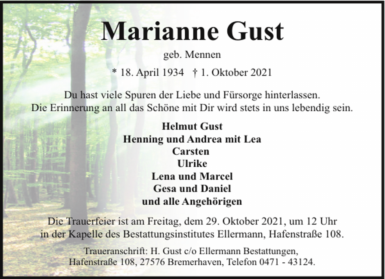 <p>Marianne Gust<br />geb. Mennen</p><p>* 18. April 1934 † 1. Oktober 2021<br />Du hast viele Spuren der Liebe und Fürsorge hinterlassen.<br />Die Erinnerung an all das Schöne mit Dir wird stets in uns lebendig sein.<br />Helmut Gust<br />Henning und Andrea mit Lea<br />Carsten<br />Ulrike<br />Lena und Marcel<br />Gesa und Daniel<br />und alle Angehörigen<br />Die Trauerfeier ist am Freitag, dem 29. Oktober 2021, um 12 Uhr<br />in der Kapelle des Bestattungsinstitutes Ellermann, Hafenstraße 108.<br />Traueranschrift: H. Gust c/o Ellermann Bestattungen,<br />Hafenstraße 108, 27576 Bremerhaven, Telefon 0471 - 43124.</p>