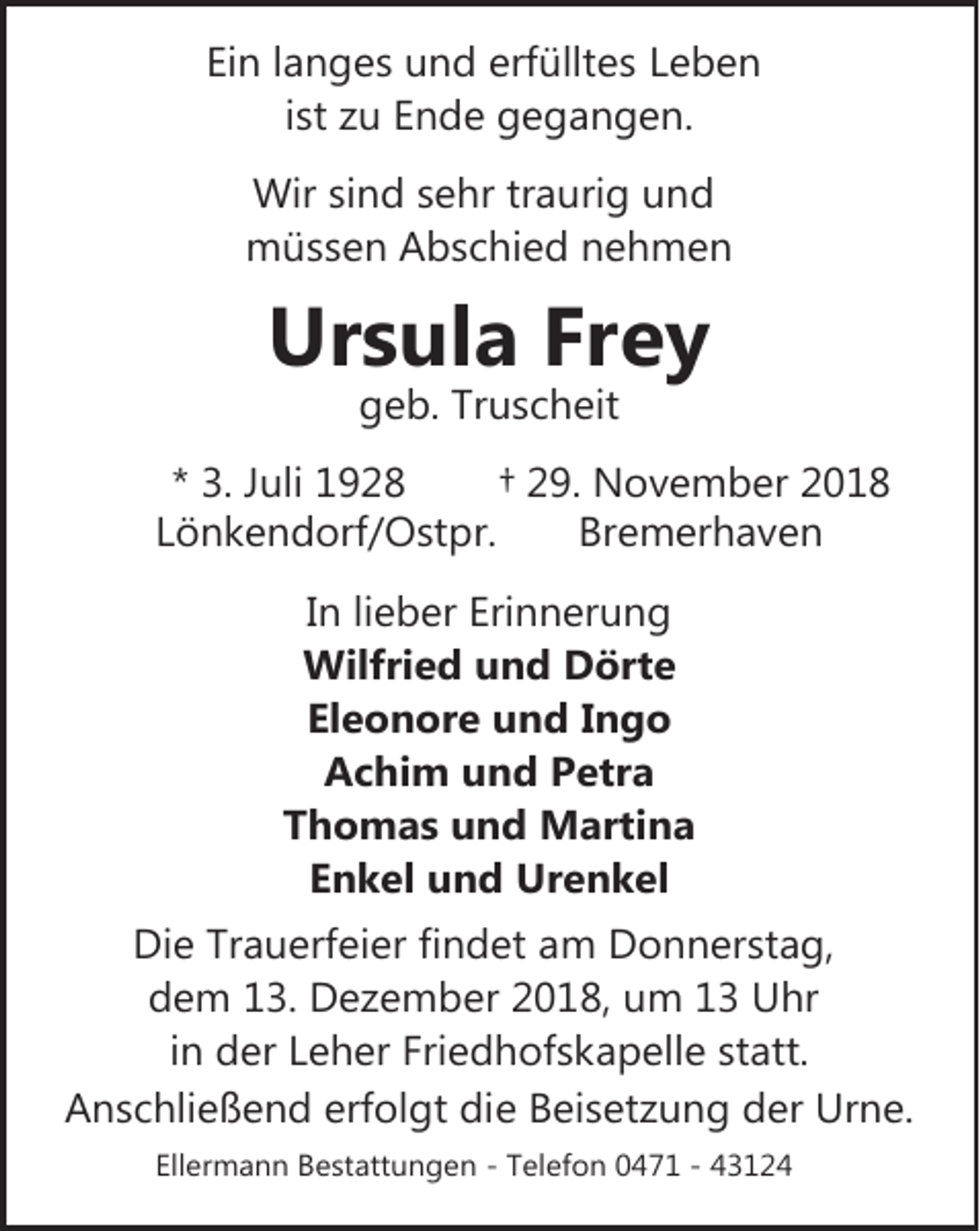 <p>Ein langes und erfülltes Leben<br />ist zu Ende gegangen.<br />Wir sind sehr traurig und<br />müssen Abschied nehmen</p>
<p>Ursula Frey<br />geb. Truscheit</p>
<p>* 3. Juli 1928<br />† 29. November 2018<br />Lönkendorf/Ostpr.<br />Bremerhaven<br />In lieber Erinnerung<br />Wilfried und Dörte<br />Eleonore und Ingo<br />Achim und Petra<br />Thomas und Martina<br />Enkel und Urenkel<br />Die Trauerfeier findet am Donnerstag,<br />dem 13. Dezember 2018, um 13 Uhr<br />in der Leher Friedhofskapelle statt.<br />Anschließend erfolgt die Beisetzung der Urne.<br />Ellermann Bestattungen - Telefon 0471 - 43124</p>