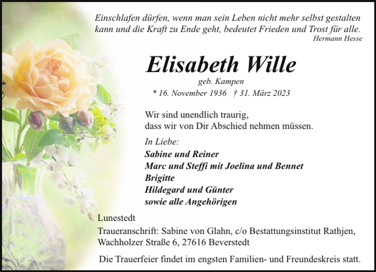 <p>Einschlafen dürfen, wenn man sein Leben nicht mehr selbst gestalten<br />kann und die Kraft zu Ende geht, bedeutet Frieden und Trost für alle.</p><p>Hermann Hesse</p><p>Elisabeth Wille<br />geb. Kampen<br />* 16. November 1936 † 31. März 2023</p><p>Wir sind unendlich traurig,<br />dass wir von Dir Abschied nehmen müssen.<br />In Liebe:<br />Sabine und Reiner<br />Marc und Steffi mit Joelina und Bennet<br />Brigitte<br />Hildegard und Günter<br />sowie alle Angehörigen<br />Lunestedt<br />Traueranschrift: Sabine von Glahn, c/o Bestattungsinstitut Rathjen,<br />Wachholzer Straße 6, 27616 Beverstedt<br />Die Trauerfeier findet im engsten Familien- und Freundeskreis statt.</p>
