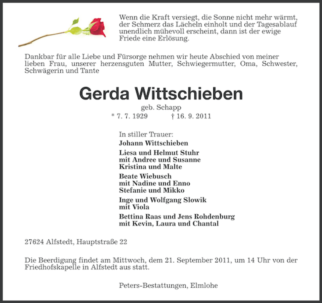 <p>Wenn die Kraft versiegt, die Sonne nicht mehr wärmt,<br />der Schmerz das Lächeln einholt und der Tagesablauf<br />unendlich mühevoll erscheint, dann ist der ewige<br />Friede eine Erlösung.<br />Dankbar für alle Liebe und Fürsorge nehmen wir heute Abschied von meiner<br />lieben Frau, unserer herzensguten Mutter, Schwiegermutter, Oma, Schwester,<br />Schwägerin und Tante</p><p>Gerda Wittschieben<br />geb. Schapp<br />* 7. 7. 1929<br />† 16. 9. 2011<br />In stiller Trauer:<br />Johann Wittschieben<br />Liesa und Helmut Stuhr<br />mit Andree und Susanne<br />Kristina und Malte<br />Beate Wiebusch<br />mit Nadine und Enno<br />Stefanie und Mikko<br />Inge und Wolfgang Slowik<br />mit Viola<br />Bettina Raas und Jens Rohdenburg<br />mit Kevin, Laura und Chantal<br />27624 Alfstedt, Hauptstraße 22<br />Die Beerdigung findet am Mittwoch, dem 21. September 2011, um 14 Uhr von der<br />Friedhofskapelle in Alfstedt aus statt.<br />Peters-Bestattungen, Elmlohe</p>