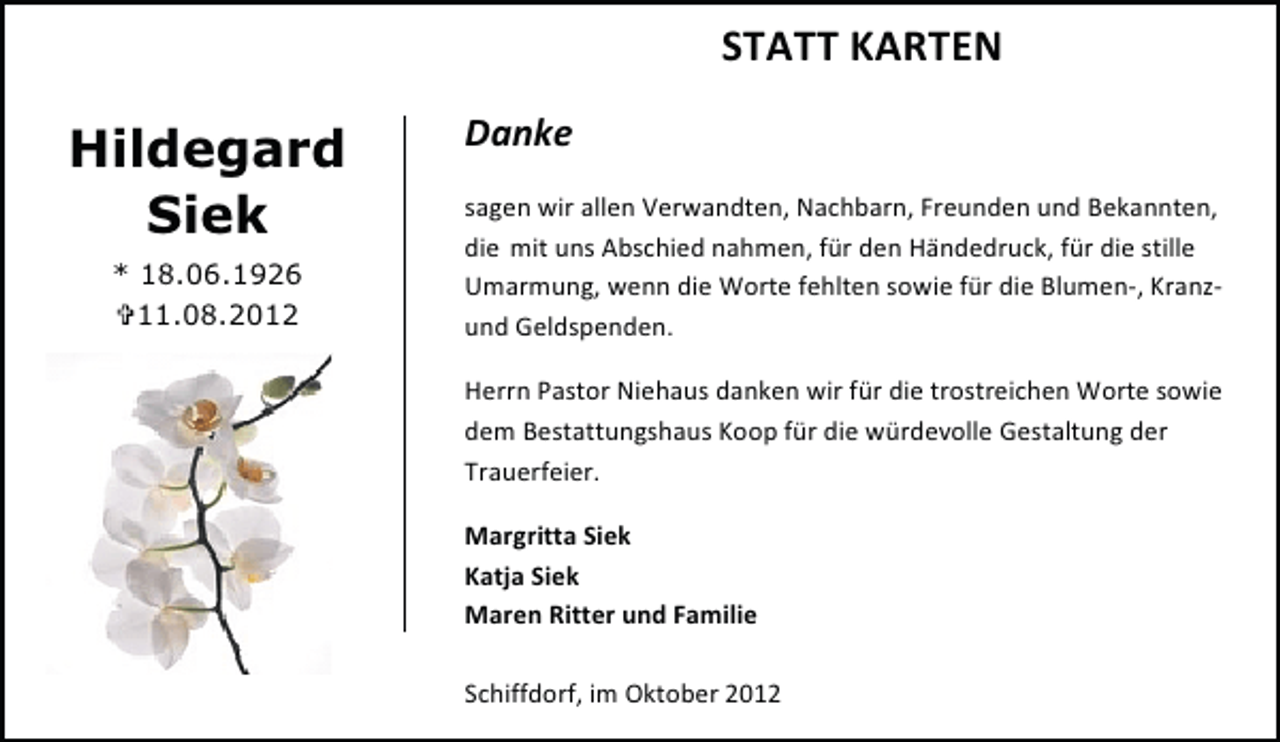 <p>STATT KARTEN</p><p>Hildegard<br />Siek<br />* 18.06.1926<br />11.08.2012</p><p>Danke<br />sagen wir allen Verwandten, Nachbarn, Freunden und Bekannten,<br />die mit uns Abschied nahmen, für den Händedruck, für die stille<br />Umarmung, wenn die Worte fehlten sowie für die Blumen-, Kranzund Geldspenden.<br />Herrn Pastor Niehaus danken wir für die trostreichen Worte sowie<br />dem Bestattungshaus Koop für die würdevolle Gestaltung der<br />Trauerfeier.<br />Margritta Siek<br />Katja Siek<br />Maren Ritter und Familie<br />Schiffdorf, im Oktober 2012</p>