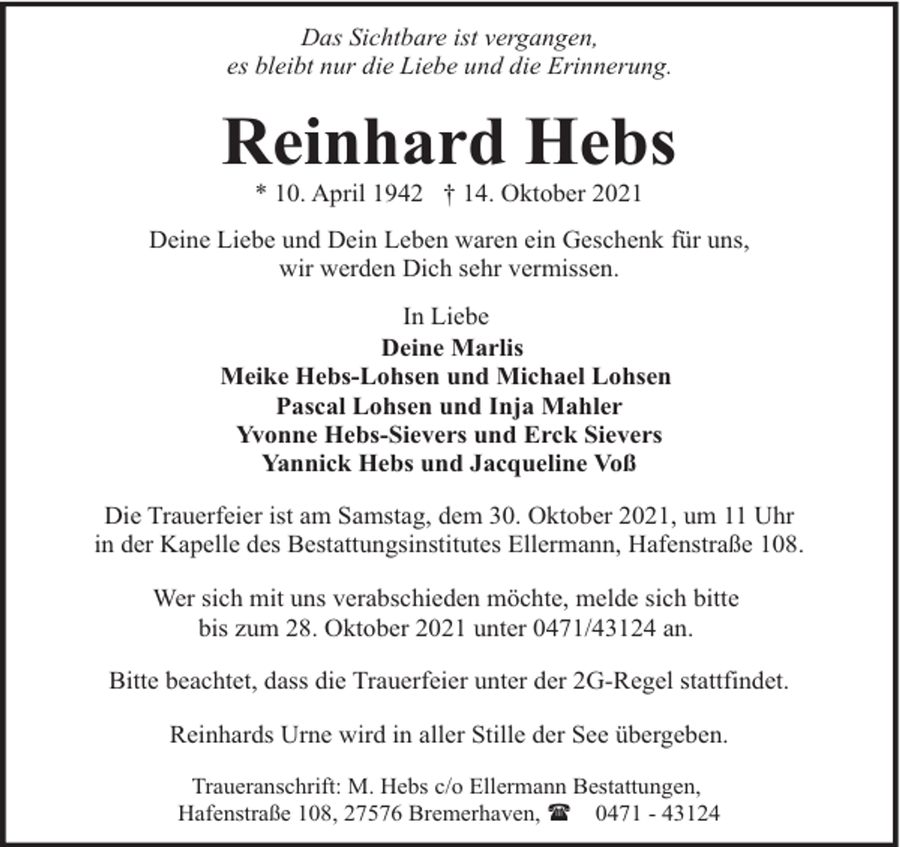 <p>Das Sichtbare ist vergangen,<br />es bleibt nur die Liebe und die Erinnerung.</p><p>Reinhard Hebs<br />* 10. April 1942 † 14. Oktober 2021</p><p>Deine Liebe und Dein Leben waren ein Geschenk für uns,<br />wir werden Dich sehr vermissen.<br />In Liebe<br />Deine Marlis<br />Meike Hebs-Lohsen und Michael Lohsen<br />Pascal Lohsen und Inja Mahler<br />Yvonne Hebs-Sievers und Erck Sievers<br />Yannick Hebs und Jacqueline Voß<br />Die Trauerfeier ist am Samstag, dem 30. Oktober 2021, um 11 Uhr<br />in der Kapelle des Bestattungsinstitutes Ellermann, Hafenstraße 108.<br />Wer sich mit uns verabschieden möchte, melde sich bitte<br />bis zum 28. Oktober 2021 unter 0471/43124 an.<br />Bitte beachtet, dass die Trauerfeier unter der 2G-Regel stattfindet.<br />Reinhards Urne wird in aller Stille der See übergeben.<br />Traueranschrift: M. Hebs c/o Ellermann Bestattungen,<br />Hafenstraße 108, 27576 Bremerhaven, ( 0471 - 43124</p>