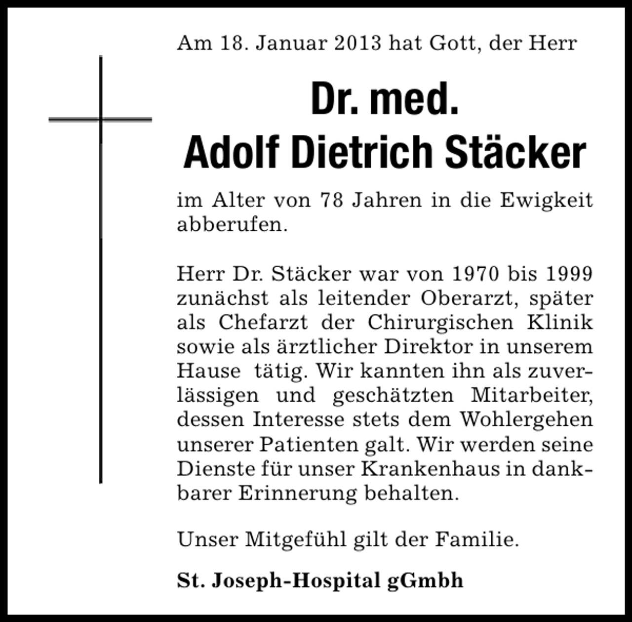 <p>Am 18. Januar 2013 hat Gott, der Herr</p><p>Dr. med.<br />Adolf Dietrich Stäcker<br />im Alter von 78 Jahren in die Ewigkeit<br />abberufen.<br />Herr Dr. Stäcker war von 1970 bis 1999<br />zunächst als leitender Oberarzt, später<br />als Chefarzt der Chirurgischen Klinik<br />sowie als ärztlicher Direktor in unserem<br />Hause tätig. Wir kannten ihn als zuverlässigen und geschätzten Mitarbeiter,<br />dessen Interesse stets dem Wohlergehen<br />unserer Patienten galt. Wir werden seine<br />Dienste für unser Krankenhaus in dankbarer Erinnerung behalten.<br />Unser Mitgefühl gilt der Familie.<br />St. Joseph-Hospital gGmbh</p>
