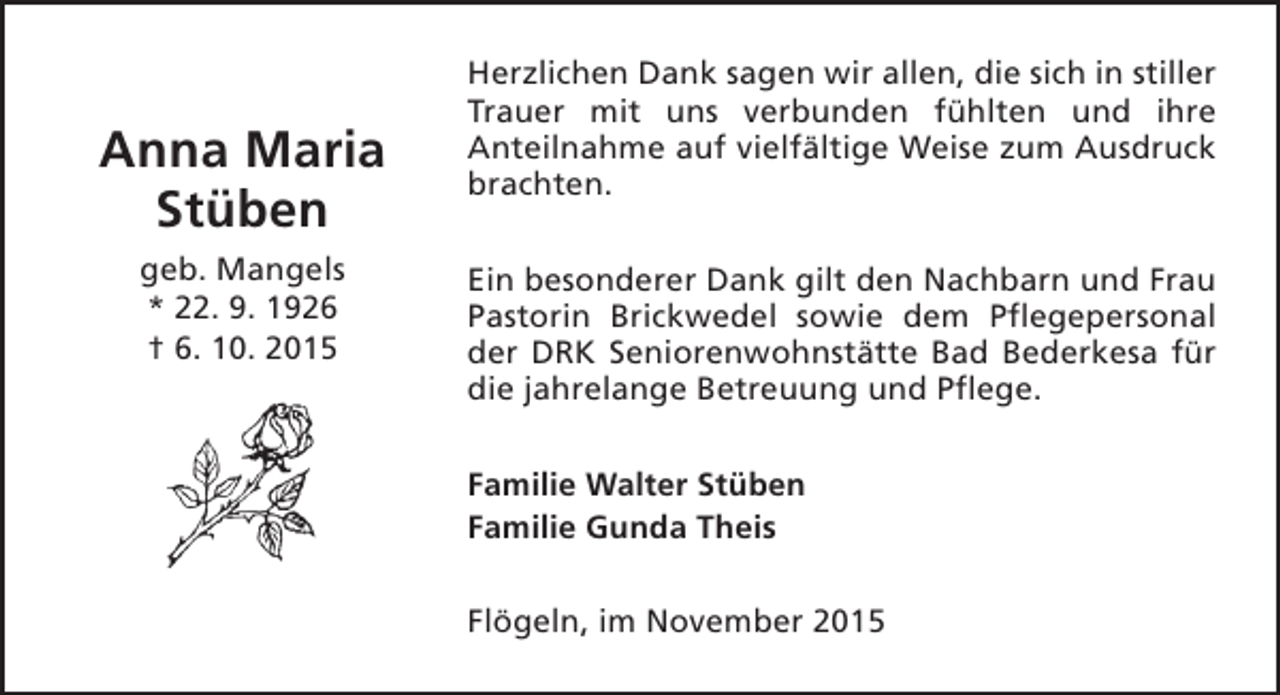 <p>Anna Maria<br />Stüben<br />geb. Mangels<br />* 22. 9. 1926<br />† 6. 10. 2015</p><p>Herzlichen Dank sagen wir allen, die sich in stiller<br />Trauer mit uns verbunden fühlten und ihre<br />Anteilnahme auf vielfältige Weise zum Ausdruck<br />brachten.<br />Ein besonderer Dank gilt den Nachbarn und Frau<br />Pastorin Brickwedel sowie dem Pflegepersonal<br />der DRK Seniorenwohnstätte Bad Bederkesa für<br />die jahrelange Betreuung und Pflege.<br />Familie Walter Stüben<br />Familie Gunda Theis<br />Flögeln, im November 2015</p>