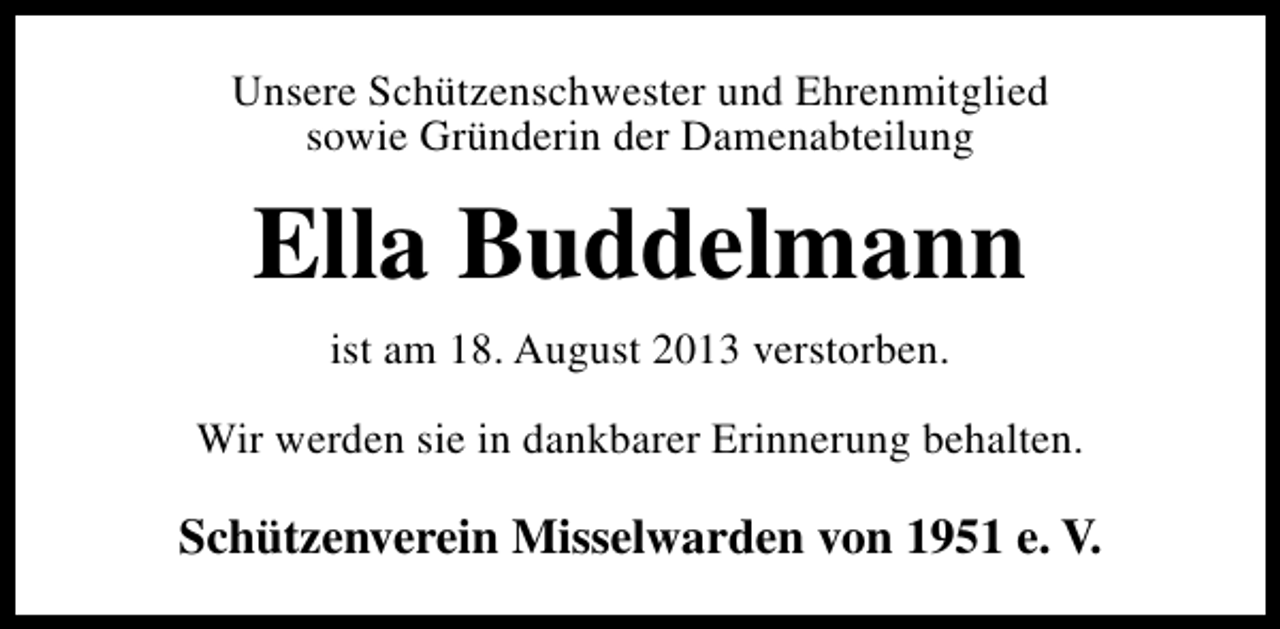 <p>Unsere Schützenschwester und Ehrenmitglied<br />sowie Gründerin der Damenabteilung</p><p>Ella Buddelmann<br />ist am 18. August 2013 verstorben.<br />Wir werden sie in dankbarer Erinnerung behalten.</p><p>Schützenverein Misselwarden von 1951 e. V.</p>