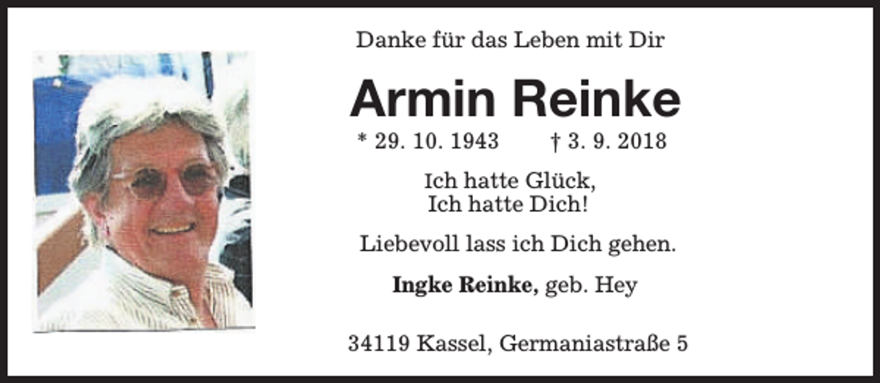 <p>Danke für das Leben mit Dir</p><p>Armin Reinke<br />* 29. 10. 1943</p><p>† 3. 9. 2018</p><p>Ich hatte Glück,</p><p>Ich hatte Dich!</p><p>Liebevoll lass ich Dich gehen.<br />Ingke Reinke, geb. Hey<br />34119 Kassel, Germaniastraße 5</p>