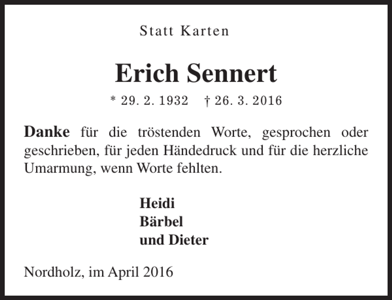 <p>Statt Karten</p><p>Erich Sennert<br />* 29. 2. 1932</p><p>† 26. 3. 2016</p><p>Danke für die tröstenden Worte, gesprochen oder<br />geschrieben, für jeden Händedruck und für die herzliche<br />Umarmung, wenn Worte fehlten.<br />Heidi<br />Bärbel<br />und Dieter<br />Nordholz, im April 2016</p>
