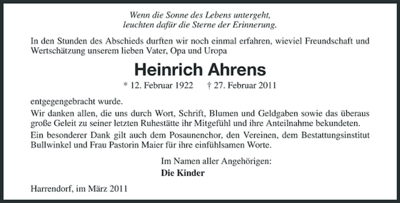 <p>Wenn die Sonne des Lebens untergeht, leuchten dafür die Sterne der Erinnerung. In den Stunden des Abschieds durften wir noch einmal erfahren, wieviel Freundschaft und Wertschätzung unserem lieben Vater, Opa und Uropa</p><p>Heinrich Ahrens<br />* 12. Februar 1922 † 27. Februar 2011 entgegengebracht wurde. Wir danken allen, die uns durch Wort, Schrift, Blumen und Geldgaben sowie das überaus große Geleit zu seiner letzten Ruhestätte ihr Mitgefühl und ihre Anteilnahme bekundeten. Ein besonderer Dank gilt auch dem Posaunenchor, den Vereinen, dem Bestattungsinstitut Bullwinkel und Frau Pastorin Maier für ihre einfühlsamen Worte. Im Namen aller Angehörigen: Die Kinder Harrendorf, im März 2011</p>