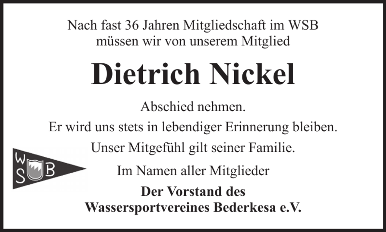 <p>Nach fast 36 Jahren Mitgliedschaft im WSB<br />müssen wir von unserem Mitglied</p><p>Dietrich Nickel<br />Abschied nehmen.<br />Er wird uns stets in lebendiger Erinnerung bleiben.<br />Unser Mitgefühl gilt seiner Familie.<br />Im Namen aller Mitglieder<br />Der Vorstand des<br />Wassersportvereines Bederkesa e.V.</p>