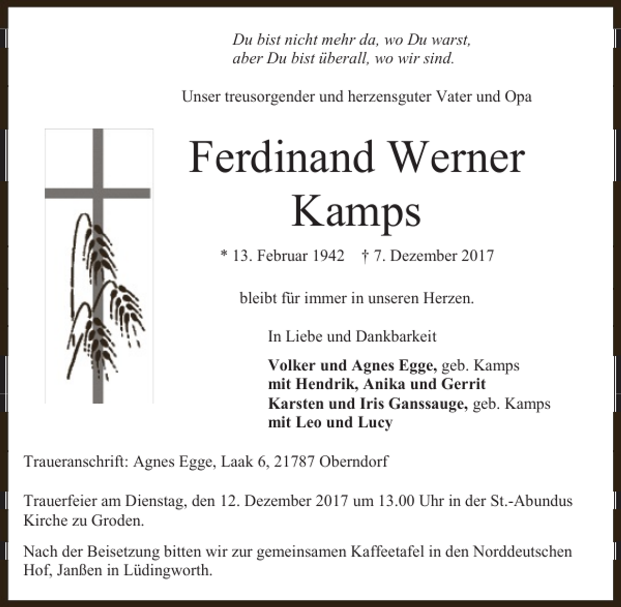 <p>Du bist nicht mehr da, wo Du warst,<br />aber Du bist überall, wo wir sind.<br />Unser treusorgender und herzensguter Vater und Opa</p><p>Ferdinand Werner<br />Kamps<br />* 13. Februar 1942</p><p>† 7. Dezember 2017</p><p>bleibt für immer in unseren Herzen.<br />In Liebe und Dankbarkeit<br />Volker und Agnes Egge, geb. Kamps<br />mit Hendrik, Anika und Gerrit<br />Karsten und Iris Ganssauge, geb. Kamps<br />mit Leo und Lucy<br />Traueranschrift: Agnes Egge, Laak 6, 21787 Oberndorf<br />Trauerfeier am Dienstag, den 12. Dezember 2017 um 13.00 Uhr in der St.-Abundus<br />Kirche zu Groden.<br />Nach der Beisetzung bitten wir zur gemeinsamen Kaffeetafel in den Norddeutschen<br />Hof, Janßen in Lüdingworth.</p>