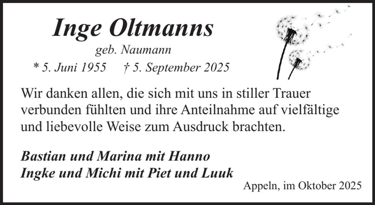 <p>Inge Oltmanns</p><p>geb. Naumann<br />* 5. Juni 1955 † 5. September 2025</p><p>Wir danken allen, die sich mit uns in stiller Trauer<br />verbunden fühlten und ihre Anteilnahme auf vielfältige<br />und liebevolle Weise zum Ausdruck brachten.<br />Bastian und Marina mit Hanno<br />Ingke und Michi mit Piet und Luuk</p><p>Appeln, im Oktober 2025</p>