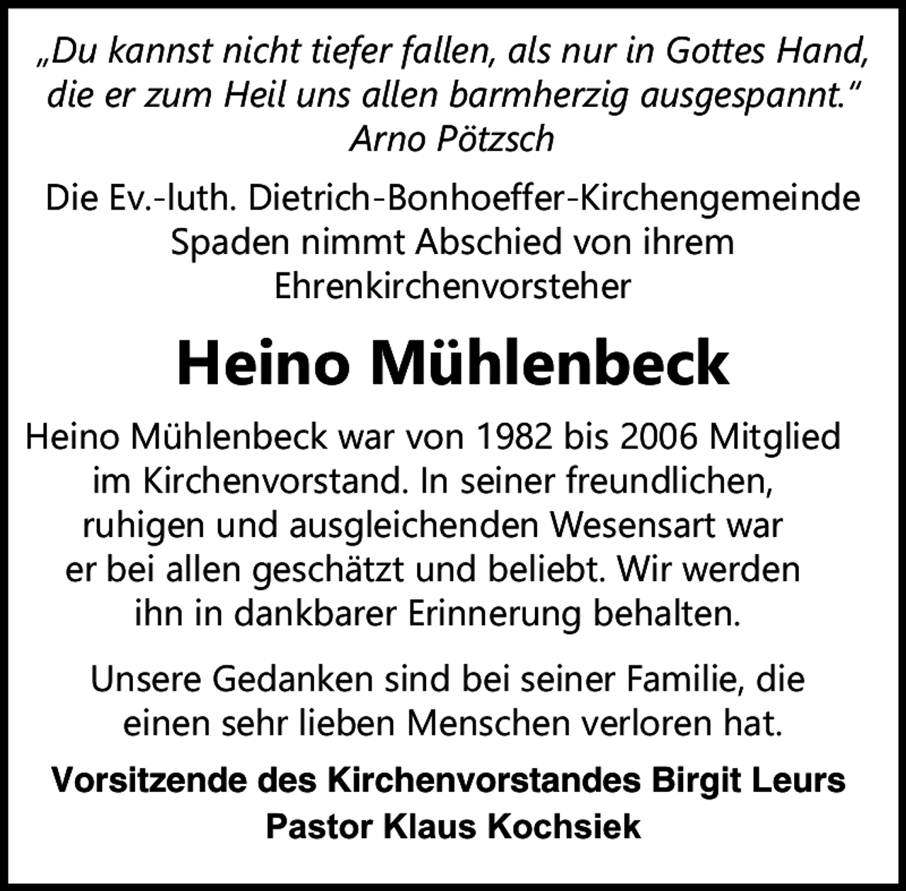 <p>„Du kannst nicht tiefer fallen, als nur in Gottes Hand,<br />die er zum Heil uns allen barmherzig ausgespannt.“<br />Arno Pötzsch<br />Die Ev.-luth. Dietrich-Bonhoeffer-Kirchengemeinde<br />Spaden nimmt Abschied von ihrem<br />Ehrenkirchenvorsteher</p><p>Heino Mühlenbeck<br />Heino Mühlenbeck war von 1982 bis 2006 Mitglied<br />im Kirchenvorstand. In seiner freundlichen,<br />ruhigen und ausgleichenden Wesensart war<br />er bei allen geschätzt und beliebt. Wir werden<br />ihn in dankbarer Erinnerung behalten.<br />Unsere Gedanken sind bei seiner Familie, die<br />einen sehr lieben Menschen verloren hat.<br />Vorsitzende des Kirchenvorstandes Birgit Leurs<br />Pastor Klaus Kochsiek</p>