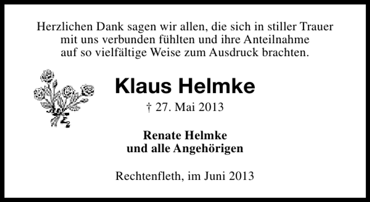 <p>Herzlichen Dank sagen wir allen, die sich in stiller Trauer<br />mit uns verbunden fühlten und ihre Anteilnahme<br />auf so vielfältige Weise zum Ausdruck brachten.</p><p>Klaus Helmke<br />† 27. Mai 2013</p><p>Renate Helmke<br />und alle Angehörigen<br />Rechtenfleth, im Juni 2013</p>