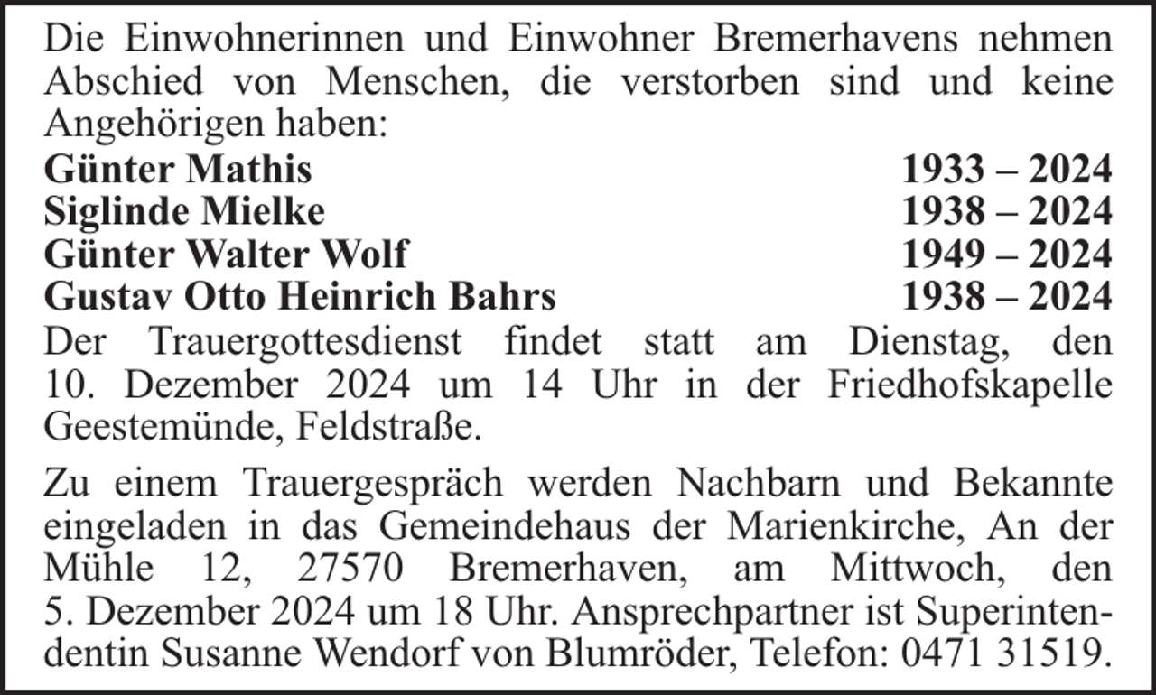 <p>Die Einwohnerinnen und Einwohner Bremerhavens nehmen<br />Abschied von Menschen, die verstorben sind und keine<br />Angehörigen haben:<br />Günter Mathis<br />1933 – 2024<br />Siglinde Mielke<br />1938 – 2024<br />Günter Walter Wolf<br />1949 – 2024<br />Gustav Otto Heinrich Bahrs<br />1938 – 2024<br />Der Trauergottesdienst findet statt am Dienstag, den<br />10. Dezember 2024 um 14 Uhr in der Friedhofskapelle<br />Geestemünde, Feldstraße.<br />Zu einem Trauergespräch werden Nachbarn und Bekannte<br />eingeladen in das Gemeindehaus der Marienkirche, An der<br />Mühle 12, 27570 Bremerhaven, am Mittwoch, den<br />5. Dezember 2024 um 18 Uhr. Ansprechpartner ist Superintendentin Susanne Wendorf von Blumröder, Telefon: 0471 31519.</p>
