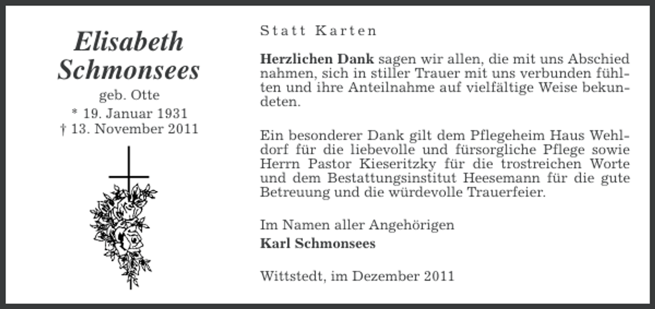 <p>Elisabeth<br />Schmonsees<br />geb. Otte<br />* 19. Januar 1931<br />† 13. November 2011</p><p>Statt Karten<br />Herzlichen Dank sagen wir allen, die mit uns Abschied<br />nahmen, sich in stiller Trauer mit uns verbunden fühlten und ihre Anteilnahme auf vielfältige Weise bekundeten.<br />Ein besonderer Dank gilt dem Pflegeheim Haus Wehldorf für die liebevolle und fürsorgliche Pflege sowie<br />Herrn Pastor Kieseritzky für die trostreichen Worte<br />und dem Bestattungsinstitut Heesemann für die gute<br />Betreuung und die würdevolle Trauerfeier.<br />Im Namen aller Angehörigen<br />Karl Schmonsees<br />Wittstedt, im Dezember 2011</p>