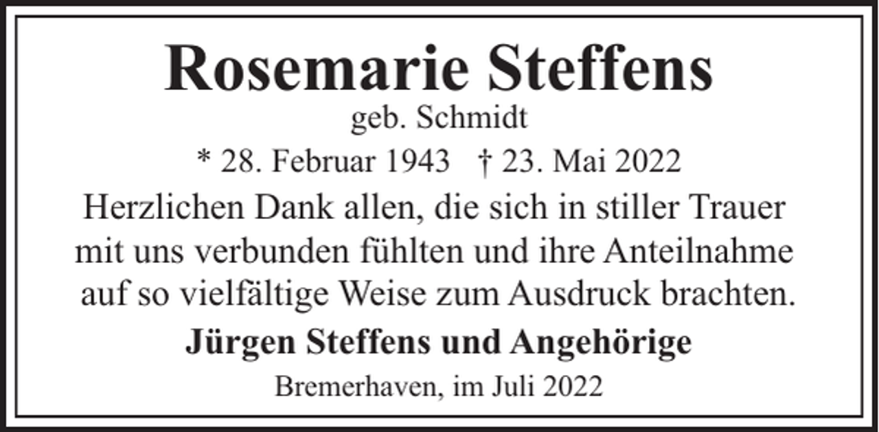 <p>Rosemarie Steffens<br />geb. Schmidt<br />* 28. Februar 1943 † 23. Mai 2022</p><p>Herzlichen Dank allen, die sich in stiller Trauer<br />mit uns verbunden fühlten und ihre Anteilnahme<br />auf so vielfältige Weise zum Ausdruck brachten.<br />Jürgen Steffens und Angehörige<br />Bremerhaven, im Juli 2022</p>
