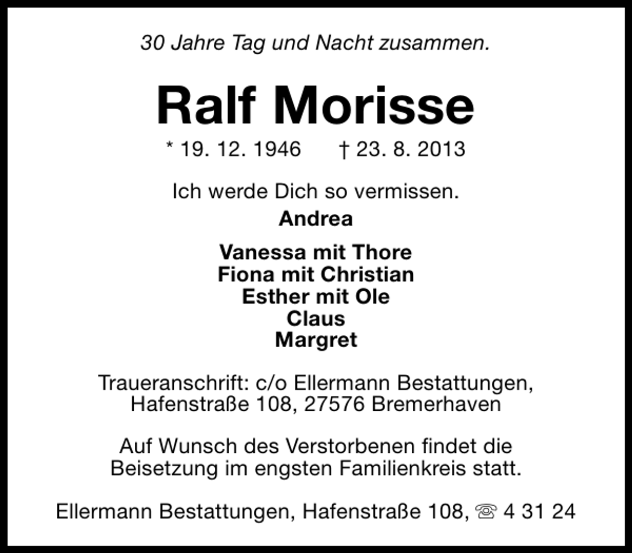 <p>30 Jahre Tag und Nacht zusammen.</p><p>Ralf Morisse<br />* 19. 12. 1946</p><p>† 23. 8. 2013</p><p>Ich werde Dich so vermissen.<br />Andrea<br />Vanessa mit Thore<br />Fiona mit Christian<br />Esther mit Ole<br />Claus<br />Margret<br />Traueranschrift: c/o Ellermann Bestattungen,<br />Hafenstraße 108, 27576 Bremerhaven<br />Auf Wunsch des Verstorbenen findet die<br />Beisetzung im engsten Familienkreis statt.<br />Ellermann Bestattungen, Hafenstraße 108, s 4 31 24</p>