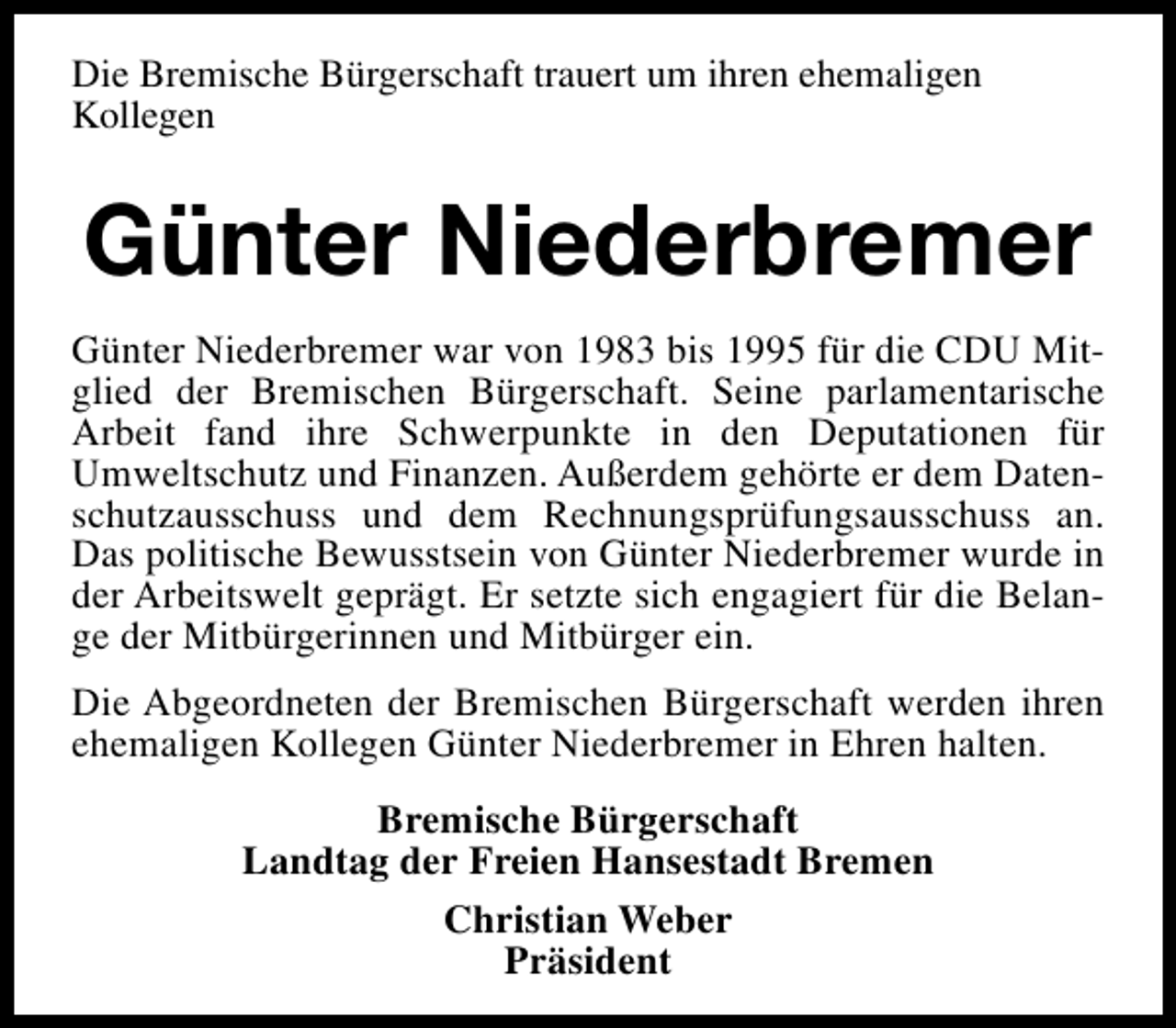 <p>Die Bremische Bürgerschaft trauert um ihren ehemaligen<br />Kollegen</p><p>Günter Niederbremer<br />Günter Niederbremer war von 1983 bis 1995 für die CDU Mitglied der Bremischen Bürgerschaft. Seine parlamentarische<br />Arbeit fand ihre Schwerpunkte in den Deputationen für<br />Umweltschutz und Finanzen. Außerdem gehörte er dem Datenschutzausschuss und dem Rechnungsprüfungsausschuss an.<br />Das politische Bewusstsein von Günter Niederbremer wurde in<br />der Arbeitswelt geprägt. Er setzte sich engagiert für die Belange der Mitbürgerinnen und Mitbürger ein.<br />Die Abgeordneten der Bremischen Bürgerschaft werden ihren<br />ehemaligen Kollegen Günter Niederbremer in Ehren halten.<br />Bremische Bürgerschaft<br />Landtag der Freien Hansestadt Bremen<br />Christian Weber<br />Präsident</p>