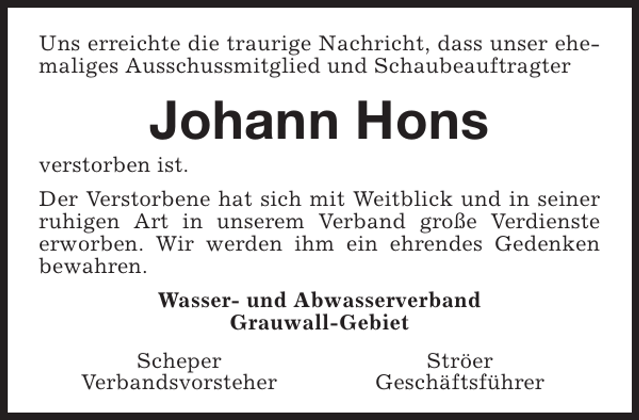 <p>Uns erreichte die traurige Nachricht, dass unser ehemaliges Ausschussmitglied und Schaubeauftragter</p><p>Johann Hons</p><p>verstorben ist.</p><p>Der Verstorbene hat sich mit Weitblick und in seiner<br />ruhigen Art in unserem Verband große Verdienste<br />erworben. Wir werden ihm ein ehrendes Gedenken<br />bewahren.<br />Wasser- und Abwasserverband<br />Grauwall-Gebiet<br />Scheper<br />Verbandsvorsteher</p><p>Ströer<br />Geschäftsführer</p>