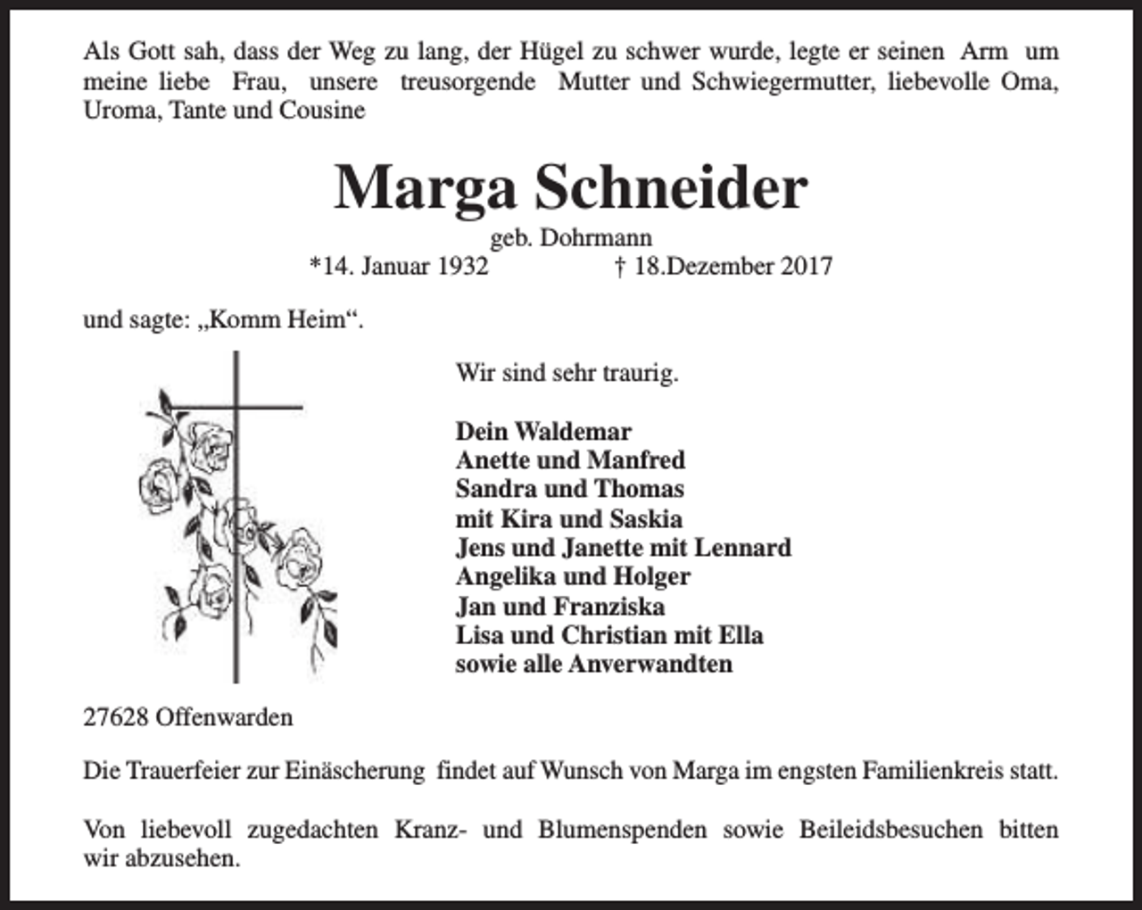 <p>Als Gott sah, dass der Weg zu lang, der Hügel zu schwer wurde, legte er seinen Arm um<br />meine liebe Frau, unsere treusorgende Mutter und Schwiegermutter, liebevolle Oma,<br />Uroma, Tante und Cousine</p><p>Marga Schneider<br />*14. Januar 1932</p><p>geb. Dohrmann<br />† 18.Dezember 2017</p><p>und sagte: „Komm Heim“.<br />Wir sind sehr traurig.<br />Dein Waldemar<br />Anette und Manfred<br />Sandra und Thomas<br />mit Kira und Saskia<br />Jens und Janette mit Lennard<br />Angelika und Holger<br />Jan und Franziska<br />Lisa und Christian mit Ella<br />sowie alle Anverwandten<br />27628 Offenwarden<br />Die Trauerfeier zur Einäscherung findet auf Wunsch von Marga im engsten Familienkreis statt.<br />Von liebevoll zugedachten Kranz- und Blumenspenden sowie Beileidsbesuchen bitten<br />wir abzusehen.</p>