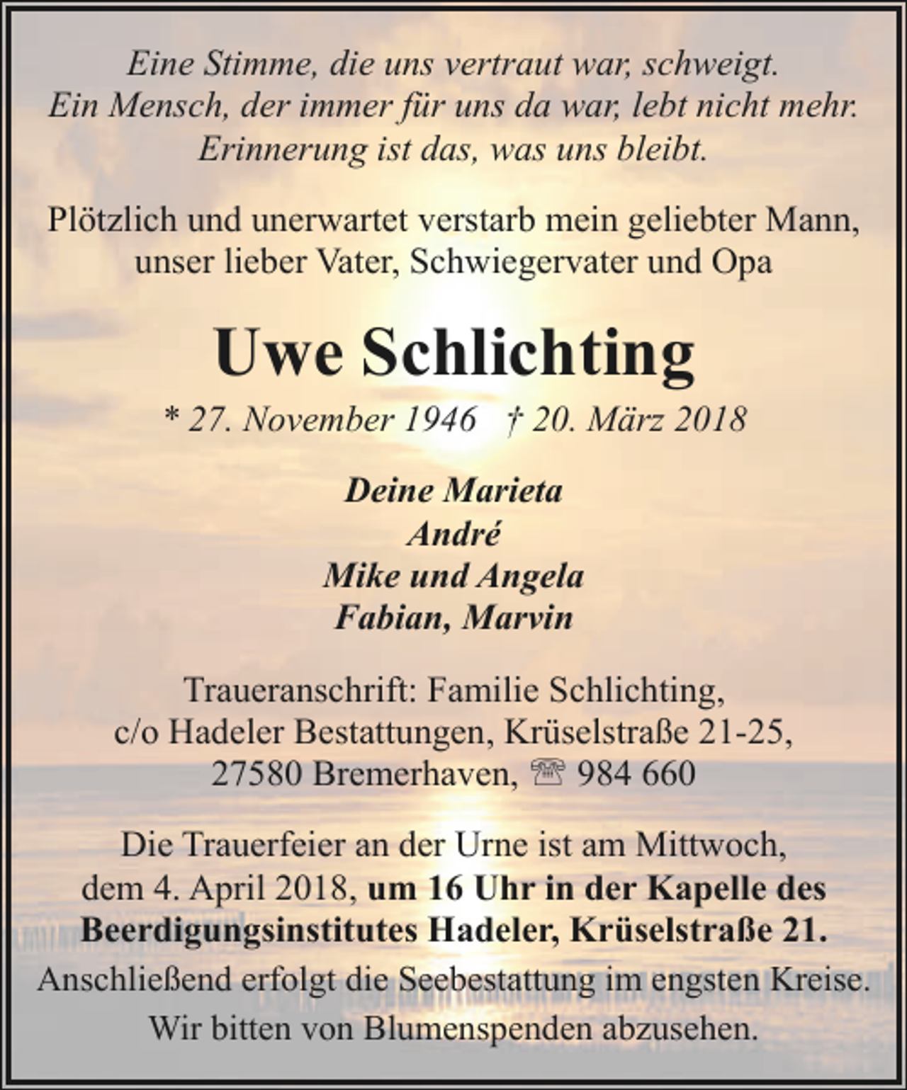 <p>Eine Stimme, die uns vertraut war, schweigt.<br />Ein Mensch, der immer für uns da war, lebt nicht mehr.<br />Erinnerung ist das, was uns bleibt.<br />Plötzlich und unerwartet verstarb mein geliebter Mann,<br />unser lieber Vater, Schwiegervater und Opa</p><p>Uwe Schlichting</p><p>* 27. November 1946 † 20. März 2018<br />Deine Marieta<br />André<br />Mike und Angela<br />Fabian, Marvin<br />Traueranschrift: Familie Schlichting,<br />c/o Hadeler Bestattungen, Krüselstraße 21-25,<br />27580 Bremerhaven, ' 984 660<br />Die Trauerfeier an der Urne ist am Mittwoch,<br />dem 4. April 2018, um 16 Uhr in der Kapelle des<br />Beerdigungsinstitutes Hadeler, Krüselstraße 21.<br />Anschließend erfolgt die Seebestattung im engsten Kreise.<br />Wir bitten von Blumenspenden abzusehen.</p>