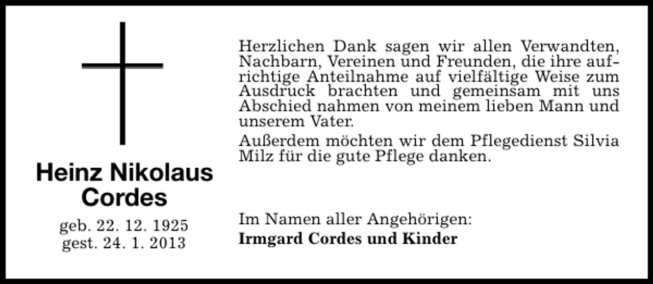 <p>Heinz Nikolaus<br />Cordes<br />geb. 22. 12. 1925<br />gest. 24. 1. 2013</p><p>Herzlichen Dank sagen wir allen Verwandten,<br />Nachbarn, Vereinen und Freunden, die ihre aufrichtige Anteilnahme auf vielfältige Weise zum<br />Ausdruck brachten und gemeinsam mit uns<br />Abschied nahmen von meinem lieben Mann und<br />unserem Vater.<br />Außerdem möchten wir dem Pflegedienst Silvia<br />Milz für die gute Pflege danken.<br />Im Namen aller Angehörigen:<br />Irmgard Cordes und Kinder</p>