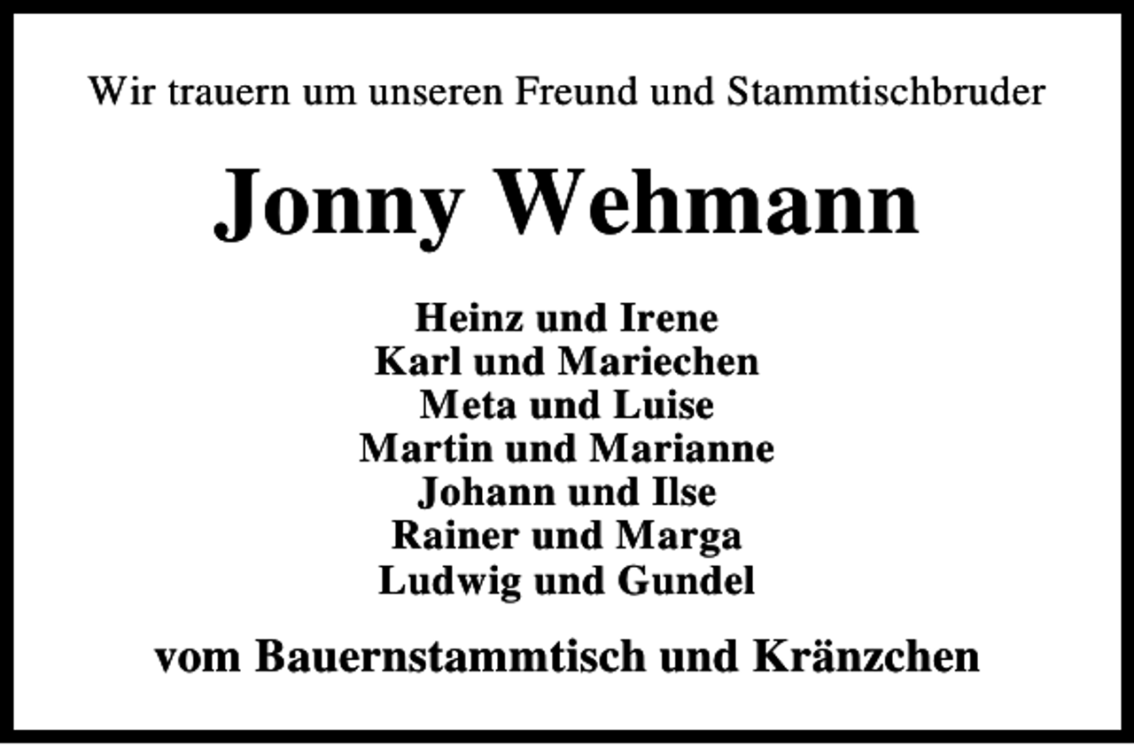 <p>Wir trauern um unseren Freund und Stammtischbruder</p><p>Jonny Wehmann<br />Heinz und Irene<br />Karl und Mariechen<br />Meta und Luise<br />Martin und Marianne<br />Johann und Ilse<br />Rainer und Marga<br />Ludwig und Gundel</p><p>vom Bauernstammtisch und Kränzchen</p>
