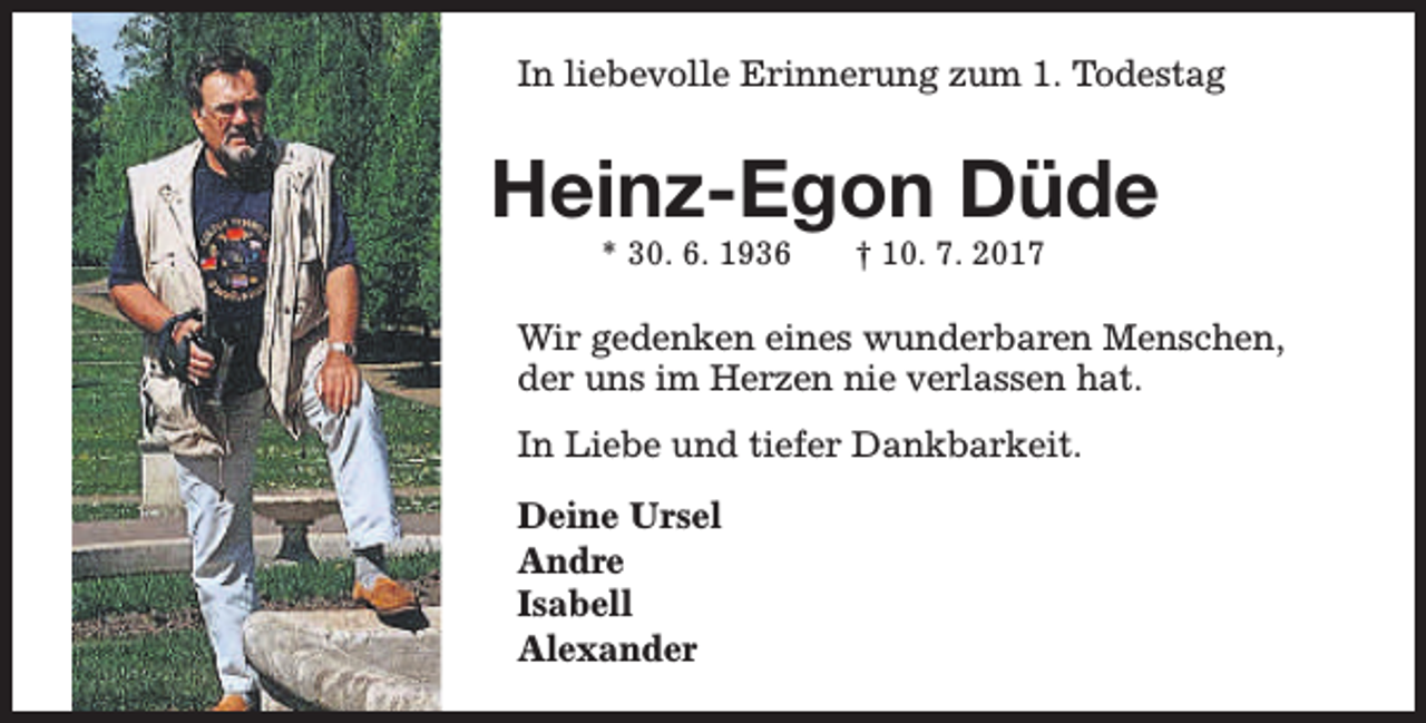 <p>In liebevolle Erinnerung zum 1. Todestag</p><p>Heinz-Egon Düde<br />* 30. 6. 1936</p><p>† 10. 7. 2017</p><p>Wir gedenken eines wunderbaren Menschen,<br />der uns im Herzen nie verlassen hat.<br />In Liebe und tiefer Dankbarkeit.<br />Deine Ursel<br />Andre<br />Isabell<br />Alexander</p>