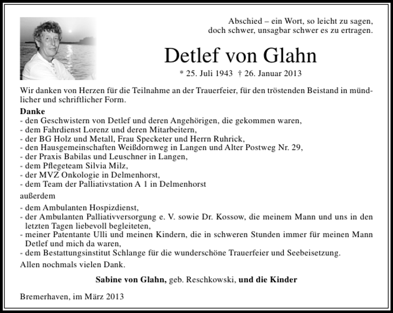 <p>Abschied – ein Wort, so leicht zu sagen,<br />doch schwer, unsagbar schwer es zu ertragen.</p><p>Detlef von Glahn<br />* 25. Juli 1943 † 26. Januar 2013</p><p>Wir danken von Herzen für die Teilnahme an der Trauerfeier, für den tröstenden Beistand in mündlicher und schriftlicher Form.<br />Danke<br />- den Geschwistern von Detlef und deren Angehörigen, die gekommen waren,<br />- dem Fahrdienst Lorenz und deren Mitarbeitern,<br />- der BG Holz und Metall, Frau Specketer und Herrn Ruhrick,<br />- den Hausgemeinschaften Weißdornweg in Langen und Alter Postweg Nr. 29,<br />- der Praxis Babilas und Leuschner in Langen,<br />- dem Pﬂegeteam Silvia Milz,<br />- der MVZ Onkologie in Delmenhorst,<br />- dem Team der Palliativstation A 1 in Delmenhorst<br />außerdem<br />- dem Ambulanten Hospizdienst,<br />- der Ambulanten Palliativversorgung e. V. sowie Dr. Kossow, die meinem Mann und uns in den<br />letzten Tagen liebevoll begleiteten,<br />- meiner Patentante Ulli und meinen Kindern, die in schweren Stunden immer für meinen Mann<br />Detlef und mich da waren,<br />- dem Bestattungsinstitut Schlange für die wunderschöne Trauerfeier und Seebeisetzung.<br />Allen nochmals vielen Dank.<br />Sabine von Glahn, geb. Reschkowski, und die Kinder<br />Bremerhaven, im März 2013</p>