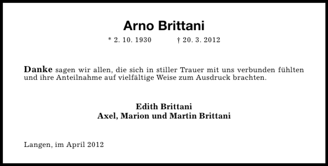 <p>Arno Brittani<br />* 2. 10. 1930</p><p>† 20. 3. 2012</p><p>Danke sagen wir allen, die sich in stiller Trauer mit uns verbunden fühlten<br />und ihre Anteilnahme auf vielfältige Weise zum Ausdruck brachten.<br />Edith Brittani<br />Axel, Marion und Martin Brittani<br />Langen, im April 2012</p>