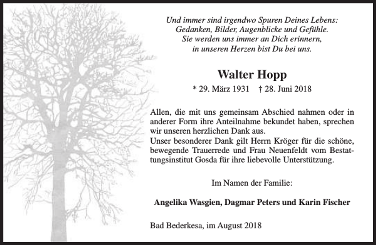 <p>Und immer sind irgendwo Spuren Deines Lebens:<br />Gedanken, Bilder, Augenblicke und Gefühle.<br />Sie werden uns immer an Dich erinnern,<br />in unseren Herzen bist Du bei uns.</p><p>Walter Hopp<br />* 29. März 1931</p><p>† 28. Juni 2018</p><p>Allen, die mit uns gemeinsam Abschied nahmen oder in<br />anderer Form ihre Anteilnahme bekundet haben, sprechen<br />wir unseren herzlichen Dank aus.<br />Unser besonderer Dank gilt Herrn Kröger für die schöne,<br />bewegende Trauerrede und Frau Neuenfeldt vom Bestattungsinstitut Gosda für ihre liebevolle Unterstützung.<br />Im Namen der Familie:<br />Angelika Wasgien, Dagmar Peters und Karin Fischer<br />Bad Bederkesa, im August 2018</p>