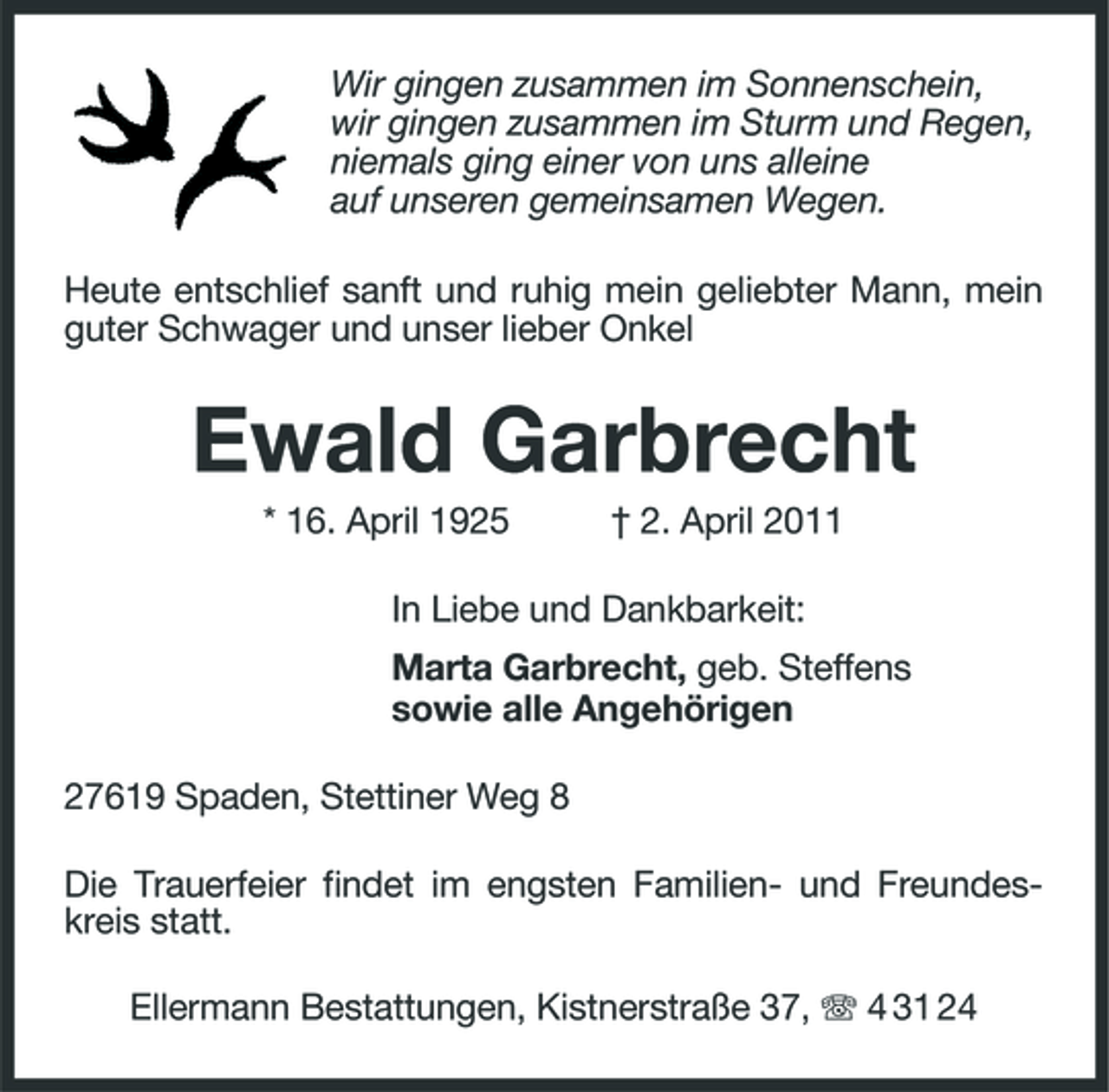 <p>Wir gingen zusammen im Sonnenschein, wir gingen zusammen im Sturm und Regen, niemals ging einer von uns alleine auf unseren gemeinsamen Wegen. Heute entschlief sanft und ruhig mein geliebter Mann, mein guter Schwager und unser lieber Onkel</p><p>Ewald Garbrecht<br />* 16. April 1925 † 2. April 2011 In Liebe und Dankbarkeit: Marta Garbrecht, geb. Steffens sowie alle Angehörigen 27619 Spaden, Stettiner Weg 8 Die Trauerfeier findet im engsten Familien- und Freundeskreis statt. Ellermann Bestattungen, Kistnerstraße 37, 4 31 24</p>