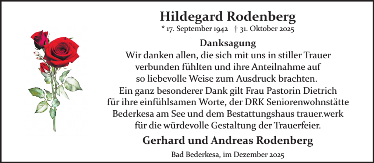 <p>Hildegard Rodenberg<br />* 17. September 1942 † 31. Oktober 2025</p><p>Danksagung<br />Wir danken allen, die sich mit uns in stiller Trauer<br />verbunden fühlten und ihre Anteilnahme auf<br />so liebevolle Weise zum Ausdruck brachten.<br />Ein ganz besonderer Dank gilt Frau Pastorin Dietrich<br />für ihre einfühlsamen Worte, der DRK Seniorenwohnstätte<br />Bederkesa am See und dem Bestattungshaus trauer.werk<br />für die würdevolle Gestaltung der Trauerfeier.</p><p>Gerhard und Andreas Rodenberg<br />Bad Bederkesa, im Dezember 2025</p>