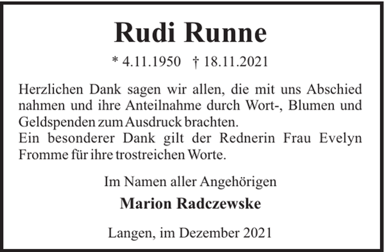 <p>Rudi Runne<br />* 4.11.1950 † 18.11.2021<br />Herzlichen Dank sagen wir allen, die mit uns Abschied<br />nahmen und ihre Anteilnahme durch Wort-, Blumen und<br />Geldspenden zumAusdruck brachten.<br />Ein besonderer Dank gilt der Rednerin Frau Evelyn<br />Fromme für ihre trostreichen Worte.<br />Im Namen aller Angehörigen</p><p>Marion Radczewske<br />Langen, im Dezember 2021</p>