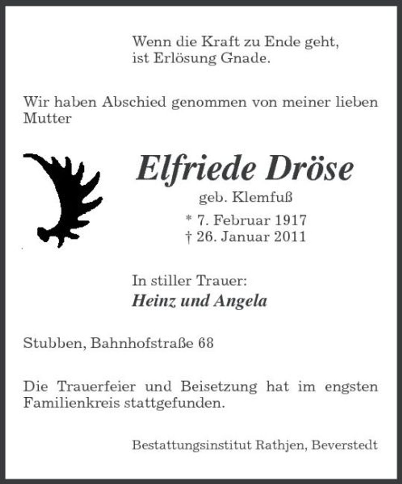 <p>Wenn die Kraft zu Ende geht, ist Erlösung Gnade. Wir haben Abschied genommen von meiner lieben Mutter</p><p>Elfriede Dröse<br />geb. Klemfuß * 7. Februar 1917 † 26. Januar 2011 In stiller Trauer:</p><p>Heinz und Angela<br />Stubben, Bahnhofstraße 68 Die Trauerfeier und Beisetzung hat im engsten Familienkreis stattgefunden.<br />Bestattungsinstitut Rathjen, Beverstedt</p>