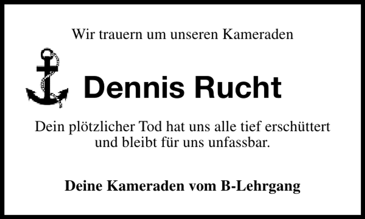 <p>Wir trauern um unseren Kameraden</p>
<p>Dennis Rucht<br />Dein plötzlicher Tod hat uns alle tief erschüttert<br />und bleibt für uns unfassbar.<br />Deine Kameraden vom B-Lehrgang</p>