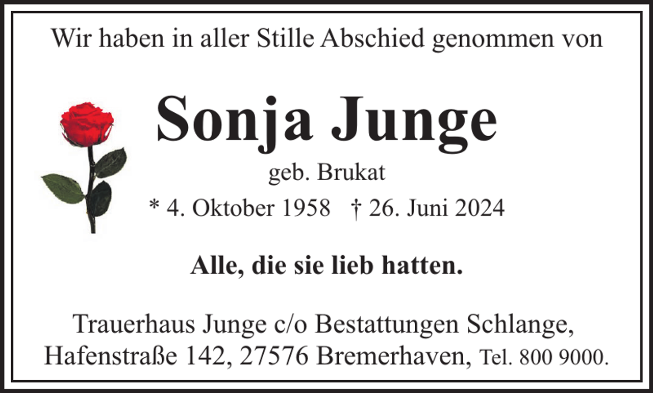 <p>Wir haben in aller Stille Abschied genommen von</p><p>Sonja Junge</p><p>geb. Brukat<br />* 4. Oktober 1958 † 26. Juni 2024</p><p>Alle, die sie lieb hatten.<br />Trauerhaus Junge c/o Bestattungen Schlange,<br />Hafenstraße 142, 27576 Bremerhaven, Tel. 800 9000.</p>