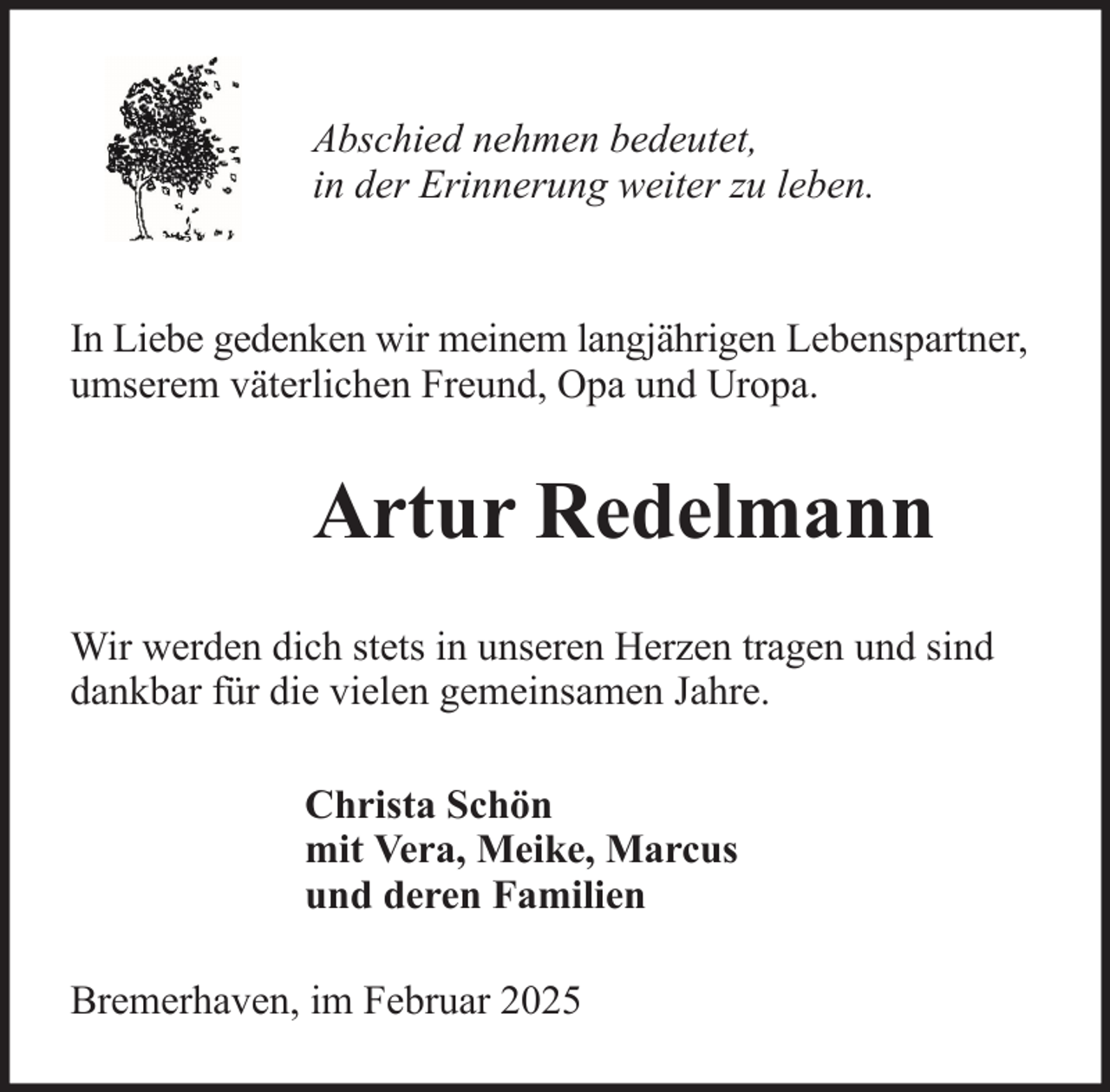 <p>Abschied nehmen bedeutet,<br />in der Erinnerung weiter zu leben.</p><p>In Liebe gedenken wir meinem langjährigen Lebenspartner,<br />umserem väterlichen Freund, Opa und Uropa.</p><p>Artur Redelmann<br />Wir werden dich stets in unseren Herzen tragen und sind<br />dankbar für die vielen gemeinsamen Jahre.<br />Christa Schön<br />mit Vera, Meike, Marcus<br />und deren Familien<br />Bremerhaven, im Februar 2025</p>