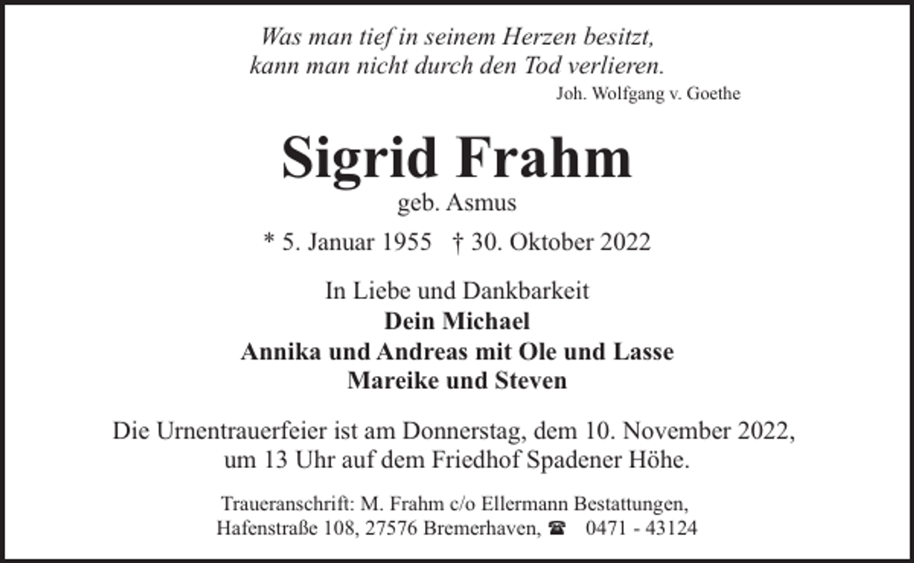 <p>Was man tief in seinem Herzen besitzt,<br />kann man nicht durch den Tod verlieren.</p><p>Joh. Wolfgang v. Goethe</p><p>Sigrid Frahm<br />geb. Asmus</p><p>* 5. Januar 1955 † 30. Oktober 2022<br />In Liebe und Dankbarkeit<br />Dein Michael<br />Annika und Andreas mit Ole und Lasse<br />Mareike und Steven<br />Die Urnentrauerfeier ist am Donnerstag, dem 10. November 2022,<br />um 13 Uhr auf dem Friedhof Spadener Höhe.<br />Traueranschrift: M. Frahm c/o Ellermann Bestattungen,<br />Hafenstraße 108, 27576 Bremerhaven, ( 0471 - 43124</p>