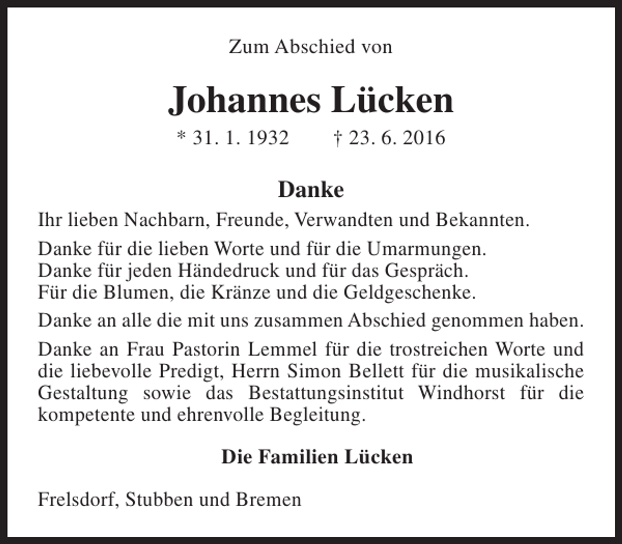 <p>Zum Abschied von</p><p>Johannes Lücken<br />* 31. 1. 1932</p><p>† 23. 6. 2016</p><p>Danke</p><p>Ihr lieben Nachbarn, Freunde, Verwandten und Bekannten.<br />Danke für die lieben Worte und für die Umarmungen.<br />Danke für jeden Händedruck und für das Gespräch.<br />Für die Blumen, die Kränze und die Geldgeschenke.<br />Danke an alle die mit uns zusammen Abschied genommen haben.<br />Danke an Frau Pastorin Lemmel für die trostreichen Worte und<br />die liebevolle Predigt, Herrn Simon Bellett für die musikalische<br />Gestaltung sowie das Bestattungsinstitut Windhorst für die<br />kompetente und ehrenvolle Begleitung.<br />Die Familien Lücken<br />Frelsdorf, Stubben und Bremen</p>
