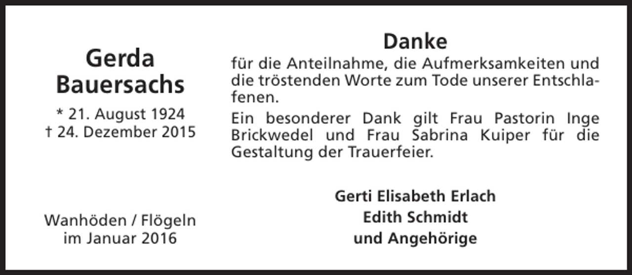 <p>Gerda<br />Bauersachs<br />* 21. August 1924<br />† 24. Dezember 2015</p><p>Wanhöden / Flögeln<br />im Januar 2016</p><p>Danke</p><p>für die Anteilnahme, die Aufmerksamkeiten und<br />die tröstenden Worte zum Tode unserer Entschlafenen.<br />Ein besonderer Dank gilt Frau Pastorin Inge<br />Brickwedel und Frau Sabrina Kuiper für die<br />Gestaltung der Trauerfeier.<br />Gerti Elisabeth Erlach<br />Edith Schmidt<br />und Angehörige</p>